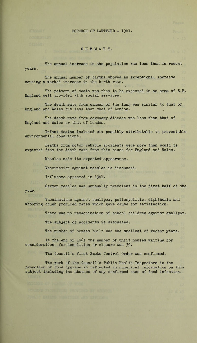 BOROUGH OF DARTFORD - I96I. SUMMARY. The annual increase 'in the population was less than in recent years. The annual number of births showed an exceptional increase causing a marked increase in the birth rate. The pattern of death was that to be expected in an area of S.E. England well provided with social services. The death rate from cancer of the lung was similar to that of England and Wales but less than that of London. The death rate from coronary disease was less than that of England and Wales or that of London. Infant deaths included six possibly attributable to preventable environmental conditions. Deaths from motor vehicle accidents were more than would be expected from the death rate from this cause for England and Wales. Measles made its expected appearance. Vaccination against measles is discussed. Influenza appeared in I96I. German measles was unusually prevalent in the first half of the year. Vaccinations against smallpox, poliomyelitis, diphtheria and whooping cough produced rates which gave cause for satisfaction. There was no revaccination of school children against smallpox. The subject of accidents is discussed. The number of houses built was the smallest of recent years. At the end of I96I the number of unfit houses waiting for consideration for demolition or closure was 39* The Council's first Smoke Control Order was confirmed. The work of the Coxmcil's Public Health Inspectors in the promotion of food hygiene is reflected in numerical information on this subject including the absence of any confirmed case of food infection.