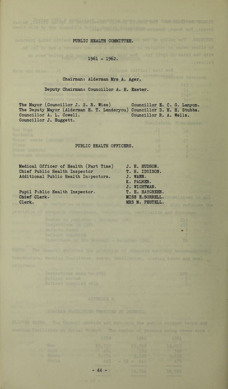 PUBLIC HEALTH COMMITTEE. 1961 - 1962. Chairman: Alderman Mrs A. Ager. Deputy Chairman: Councillor A. E. Exeter. The Mayor (Councillor J. S. R. Wise) Councillor E. The Deputy Mayor (Alderman E. T. Lenderyou) Councillor D. Councillor A. L. Cowell. Councillor R. Councillor J. Huggett. PUBLIC HEALTH OFFICERS. Medical Officer of Health (Part Time) J. H. HUDSON. Chief Public Health Inspector T. H. IDDISON. Additional Public Health Inspectors. J. WANN. K. PALMER. J. WIGHTMAN. Pupil Public Health Inspector. T. E. HA.YGREEN. Chief Clerk. MISS E.SORRELL. Clerk. MRS M. PESTELL. . G. Lanyon. . H. Stubbs. . Wells.