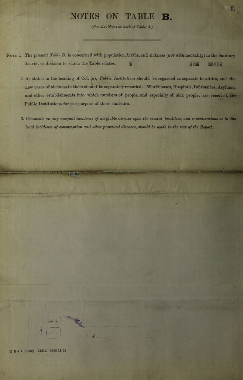 NOTES ON TABLE B. (See also Notes on back of Table A.) Note 1. The present Table B. is concerned with population, births, and sickness (not with mortality) in the Sanitary district or division to which the Table relates. | „ jj -Jg gg&Jjjj 2. As stated in the heading of Col. (a), Public Institutions should be regarded as separate localities, and the new cases of sickness in them should be separately recorded. Workhouses, Hospitals, Infirmaries, Asylums, and other establishments into which numbers of people, and especially of sick people, are received, are Public Institutions for the purpose of these statistics. 3. Comments on any unequal incidence of notifiable disease upon the several localities, and considerations as to the local incidence of consumption and other prevalent diseases, should be made in the text of the Report. W B & L (555u)—21512—8500-11-92
