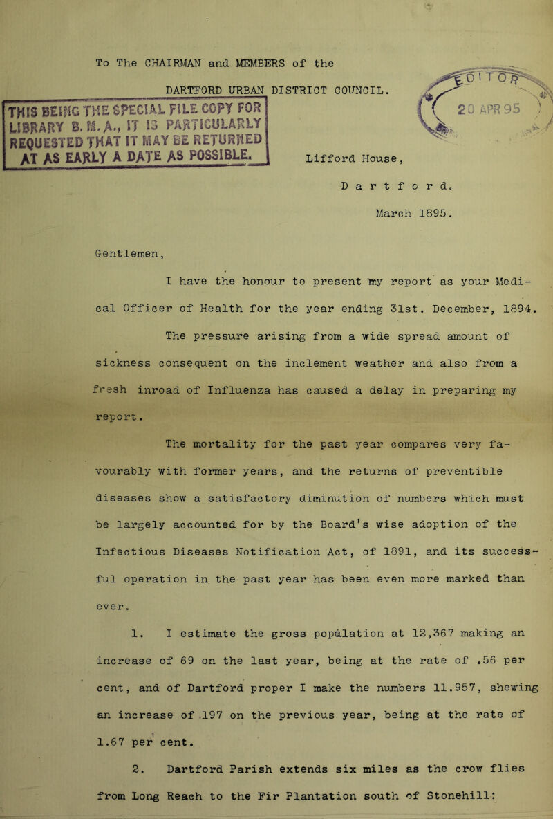To The CHAIRMAN and MEMBERS of the DARTFORD URBAN DISTRICT COUNCIL. THIS BE.„w ,SPECIAL FILE COPY Fi LIBRARY B. M-A., IT 13 PARTICULAR REQUESTED THAT IT MAY BE RETURH AT AS EARLY A DATE AS POSSIBLE Lifford House, Dartford. March 1895. Gentlemen, I have the honour to present toy report as your Medi- cal Officer of Health for the year ending 31st. December, 1894. The pressure arising from a wide spread amount of sickness consequent on the inclement weather and also from a fresh inroad of Influenza has caused a delay in preparing my report. The mortality for the past year compares very fa- vourably with former years, and the returns of preventible diseases show a satisfactory diminution of numbers which must be largely accounted for by the Board's wise adoption of the Infectious Diseases Notification Act, of 1891, and its success- ful operation in the past year has been even more marked than ever. 1. I estimate the gross population at 12,367 making an increase of 69 on the last year, being at the rate of .56 per cent, and of Dartford proper I make the numbers 11.957, shewing an increase of 197 on the previous year, being at the rate of 1.67 per cent. 2. Dartford Parish extends six miles as the crow flies from Long Reach to the Fir Plantation south of Stonehill: