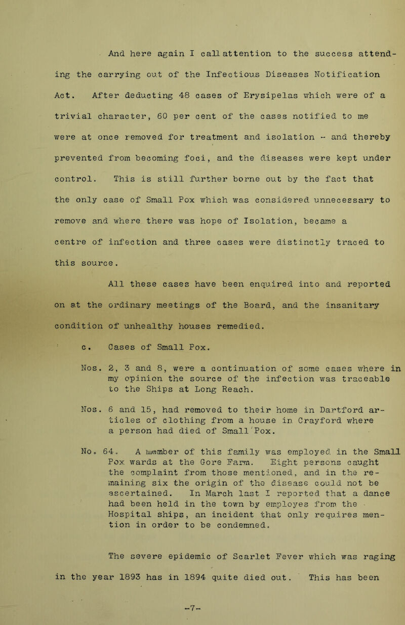 And here again I call attention to the success attend- ing the carrying out of the Infectious Diseases Notification Act. After deducting 48 cases of Erysipelas which were of a trivial character, 60 per cent of the cases notified to me were at once removed for treatment and isolation - and thereby prevented from becoming foci, and the diseases were kept under control. This is still further borne out by the fact that the only case of Small Pox which was considered unnecessary to remove and where there was hope of Isolation, became a centre of infection and three cases were distinctly traced to this source. All these cases have been enquired into and reported on at the ordinary meetings of the Board, and the insanitary condition of unhealthy houses remedied, c. Cases of Small Pox. Nos. 2, 3 and 8, were a continuation of some cases where in my opinion the source of the infection was traceable to the Ships at Long Reach. Nos. 6 and 15, had removed to their home in Dartford ar- ticles of clothing from a house in Crayford where a person had died of Small Pox. No, 64. A member of this family was employed in the Small Pox. wards at the Gore Earn. Eight persons caught the complaint from those mentioned, and in the re- maining six the origin of the disease could not be ascertained. In March last I reported that a dance had been held in the town by employes from the • Hospital ships, an incident that only requires men- tion in order to be condemned. The severe epidemic of Scarlet Never in the year 1893 has in 1894 quite died out. which was raging This has been ~7~