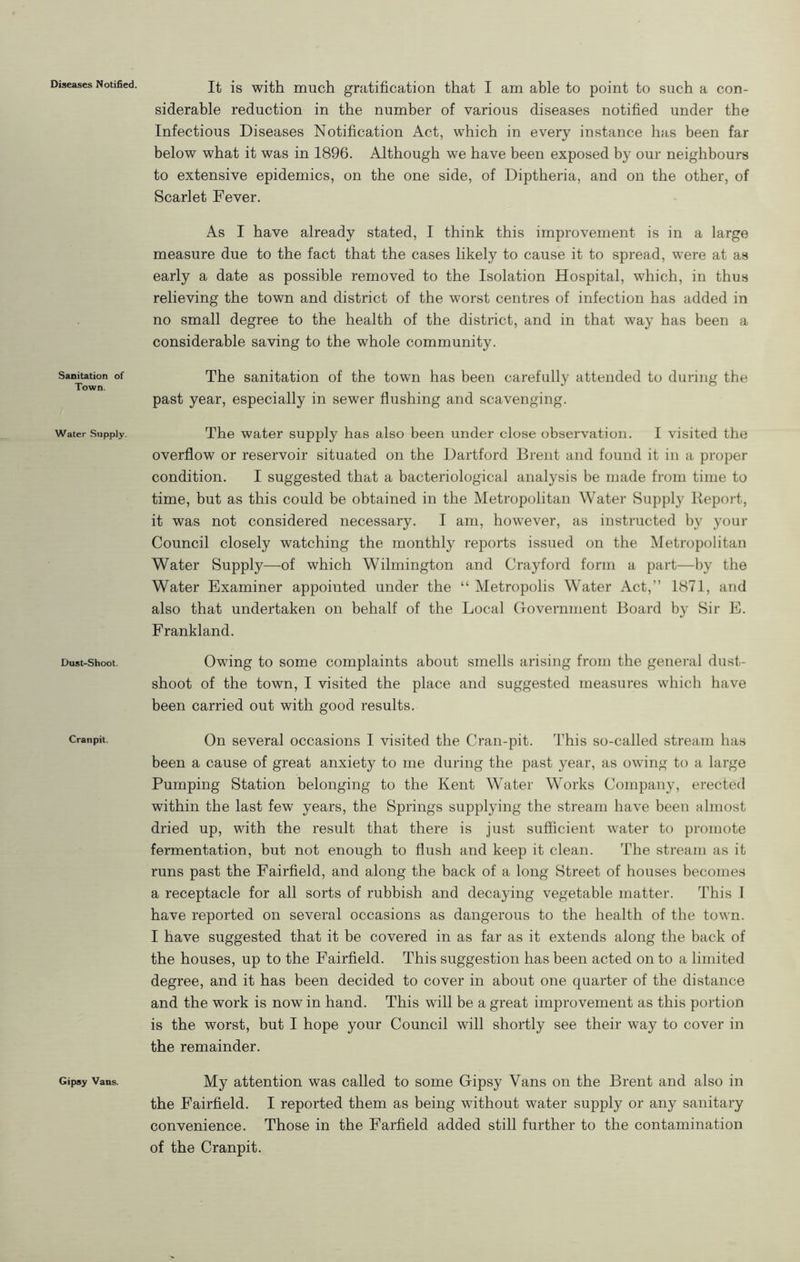 Sanitation of Town. Water Supply. Dust-Shoot. Cranpit. Gipsy Vans. It is with much gratification that I am able to point to such a con- siderable reduction in the number of various diseases notified under the Infectious Diseases Notification Act, which in every instance has been far below what it was in 1896. Although we have been exposed by our neighbours to extensive epidemics, on the one side, of Diptheria, and on the other, of Scarlet Fever. As I have already stated, I think this improvement is in a large measure due to the fact that the cases likely to cause it to spread, were at as early a date as possible removed to the Isolation Hospital, which, in thus relieving the town and district of the worst centres of infection has added in no small degree to the health of the district, and in that way has been a considerable saving to the whole community. The sanitation of the town has been carefully attended to during the past year, especially in sewer flushing and scavenging. The water supply has also been under close observation. I visited the overflow or reservoir situated on the Hartford Brent and found it in a proper condition. I suggested that a bacteriological analysis be made from time to time, but as this could be obtained in the Metropolitan Water Supply Report, it was not considered necessary. I am, however, as instructed by your Council closely watching the monthly reports issued on the Metropolitan Water Supply—of which Wilmington and Crayford form a part—by the Water Examiner appointed under the “ Metropolis Water Act,” 1871, and also that undertaken on behalf of the Local Governnient Board by Sir E. Frankland. Owing to some complaints about smells arising from the general dust- shoot of the town, I visited the place and suggested measures which have been carried out with good results. On several occasions I visited the Cran-pit. This so-called stream has been a cause of great anxiety to me during the past year, as owing to a large Pumping Station belonging to the Kent Water Works Company, erected within the last few years, the Springs supplying the stream have been almost dried up, with the result that there is just sufficient water to promote fermentation, but not enough to flush and keep it clean. The stream as it runs past the Fairfield, and along the back of a long Street of houses becomes a receptacle for all sorts of rubbish and decaying vegetable matter. This I have reported on several occasions as dangerous to the health of the town. I have suggested that it be covered in as far as it extends along the back of the houses, up to the Fairfield. This suggestion has been acted on to a limited degree, and it has been decided to cover in about one quarter of the distance and the work is now in hand. This will be a great improvement as this portion is the worst, but I hope your Council will shortly see their way to cover in the remainder. My attention was called to some Gipsy Vans on the Brent and also in the Fairfield. I reported them as being without water supply or any sanitary convenience. Those in the Farfield added still further to the contamination of the Cranpit.
