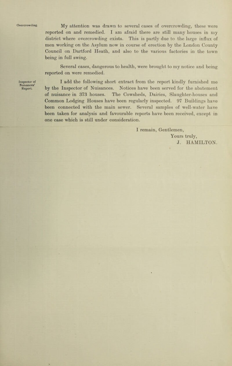 Overcrowding. Inspector of Nuisances’ Report. My attention was drawn to several cases of overcrowding, these were reported on and remedied. I am afraid there are still many houses in njy district where overcrowding exists. This is partly due to the large influx of men working on the Asylum now in course of erection by the London County Council on Dartford Heath, and also to the various factories in the town being in full swing. Several cases, dangerous to health, were brought to my notice and being reported on were remedied. I add the following short extract from the report kindly furnished me by the Inspector of Nuisances. Notices have been served for the abatement of nuisance in 373 houses. The Cowsheds, Dairies, Slaughter-houses and Common Lodging Houses have been regularly inspected. 97 Buildings have been connected with the main sewer. Several samples of well-water have been taken for analysis and favourable reports have been received, except in one case which is still under consideration. I remain, Gentlemen, Yours truly, J. HAMILTON.