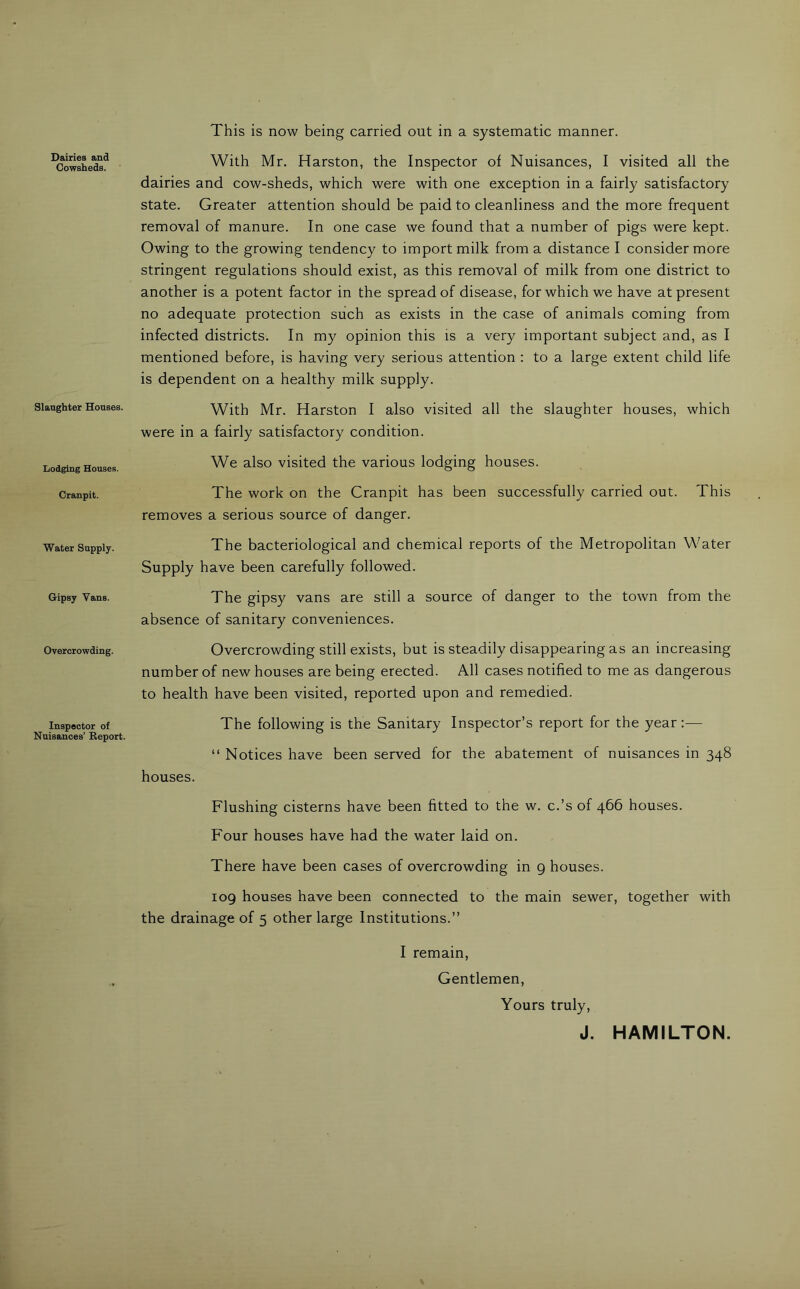 Dairies and Cowsheds. Slaughter Houses. liodging Houses. Cranpit. Water Supply. Gipsy Vans. Overcrowding. Inspector of Nuisances’ Beport. This is now being carried out in a systematic manner. With Mr. Harston, the Inspector of Nuisances, I visited all the dairies and cow-sheds, which were with one exception in a fairly satisfactory state. Greater attention should be paid to cleanliness and the more frequent removal of manure. In one case we found that a number of pigs were kept. Owing to the growing tendency to import milk from a distance I consider more stringent regulations should exist, as this removal of milk from one district to another is a potent factor in the spread of disease, for which we have at present no adequate protection such as exists in the case of animals coming from infected districts. In my opinion this is a very important subject and, as I mentioned before, is having very serious attention : to a large extent child life is dependent on a healthy milk supply. With Mr. Harston I also visited all the slaughter houses, which were in a fairly satisfactory condition. We also visited the various lodging houses. The work on the Cranpit has been successfully carried out. This removes a serious source of danger. The bacteriological and chemical reports of the Metropolitan Water Supply have been carefully followed. The gipsy vans are still a source of danger to the town from the absence of sanitary conveniences. Overcrowding still exists, but is steadily disappearing as an increasing number of new houses are being erected. All cases notified to me as dangerous to health have been visited, reported upon and remedied. The following is the Sanitary Inspector’s report for the year:— “ Notices have been served for the abatement of nuisances in 348 houses. Flushing cisterns have been fitted to the w. c.’s of 466 houses. Four houses have had the water laid on. There have been cases of overcrowding in 9 houses. 109 houses have been connected to the main sewer, together with the drainage of 5 other large Institutions.” I remain. Gentlemen, Yours truly, J. HAMILTON.