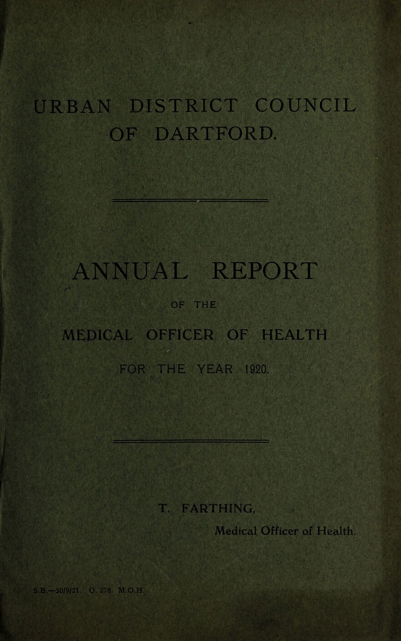 URBAN DISTRICT COUNCIL OF DARTFORD. ANNUAL REPORT 'f* OF THE '. . MEDICAL OFFICER OF HEALTH FOR THE YEAR 1920. T. FARTHING, Medical Officer of Health. S.B.—50/9/21. O. 278. M.O.H.