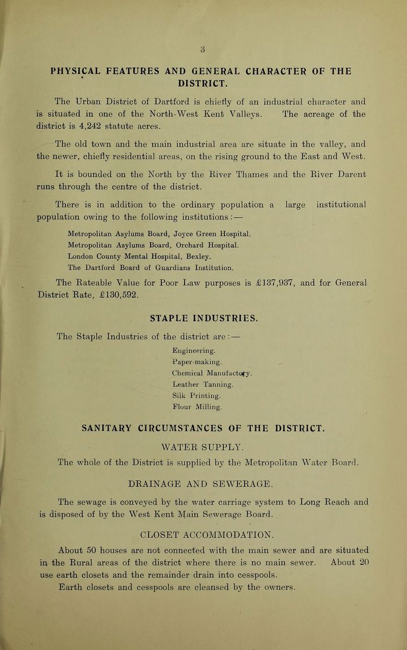 PHYSICAL FEATURES AND GENERAL CHARACTER OF THE DISTRICT. The Urban District of Dartford is chiefly of an industrial character and is situated in one of the North-West Kent Valleys. The acreage of the district is 4,242 statute acres. The old town and the main industrial area are situate in the valley, and the newer, chiefly residential areas, on the rising ground to the East and West. It is bounded on the North by the River Thames and the River Darent runs through the centre of the district. There is in addition to the ordinary population a large institutional population owing to the following institutions: — Metropolitan Asylums Board, Joyce Green Hospital. Metropolitan Asylums Board, Orchard Hospital. London County Mental Hospital, Bexley. The Dartford Board of Guardians Institution. The Rateable Value for Poor Law purposes is £137,937, and for General District Rate, £130,592. STAPLE INDUSTRIES. The Staple Industries of the district are: — Engineering. Paper-making. Chemical Manufactory. Leather Tanning. Silk Printing. Flour Milling. SANITARY CIRCUMSTANCES OF THE DISTRICT. WATER SUPPLY. The whole of the District is supplied by the Metropolitan Water Board. DRAINAGE AND SEWERAGE. The sewage is conveyed by the water carriage system to Long Reach and is disposed of by the West Kent Main Sewerage Board. CLOSET ACCOMMODATION. About 50 houses are not connected with the main sewer and are situated in the Rural areas of the district where there is no main sewer. About 20 use earth closets and the remainder drain into cesspools. Earth closets and cesspools are cleansed by the owners.