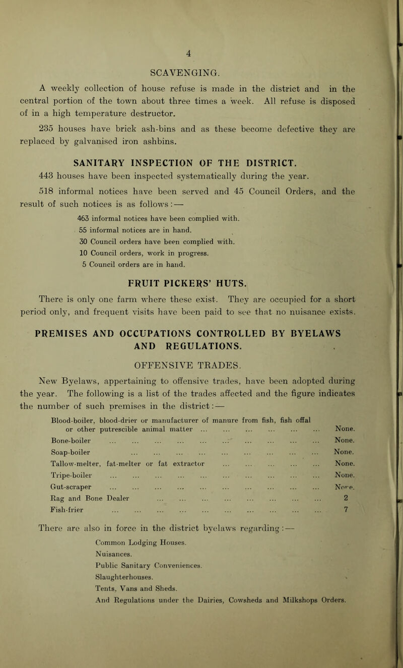 SCAVENGING. A weekly collection of house refuse is made in the district and in the central portion of the town about three times a week. All refuse is disposed of in a high temperature destructor. 235 houses have brick ash-bins and as these become defective they are replaced by galvanised iron ashbins. SANITARY INSPECTION OF THE DISTRICT. 443 houses have been inspected systematically during the year. 518 informal notices have been served and 45 Council Orders, and the result of such notices is as follows: — 463 informal notices have been complied with. 55 informal notices are in hand. 30 Council orders have been complied with. 10 Council orders, work in progress. 5 Council orders are in hand. FRUIT PICKERS’ HUTS. There is only one farm where these exist. They are occupied for a short period only, and frequent visits have been paid to see that no nuisance exists. PREMISES AND OCCUPATIONS CONTROLLED BY BYELAWS AND REGULATIONS. OFFENSIVE TRADES. New Byelaws, appertaining to offensive trades, have been adopted during the year. The following is a list of the trades affected and the figure indicates the number of such premises in the district: — Blood-boiler, blood-drier or manufacturer of manure from fish, fish offal or other putrescible animal matter ... Bone-boiler ... ... ... ... ... Soap-boiler Tallow-melter, fat-melter or fat extractor Tripe-boiler Gut-scraper Rag and Bone Dealer Fish-frier There are also in force in the district byelaws regarding: — Common Lodging Houses. Nuisances. Public Sanitary Conveniences. Slaughterhouses. Tents, Vans and Sheds. And Regulations under the Dairies, Cowsheds and Milkshops Orders. None. None. None. None. None. None. 2 7