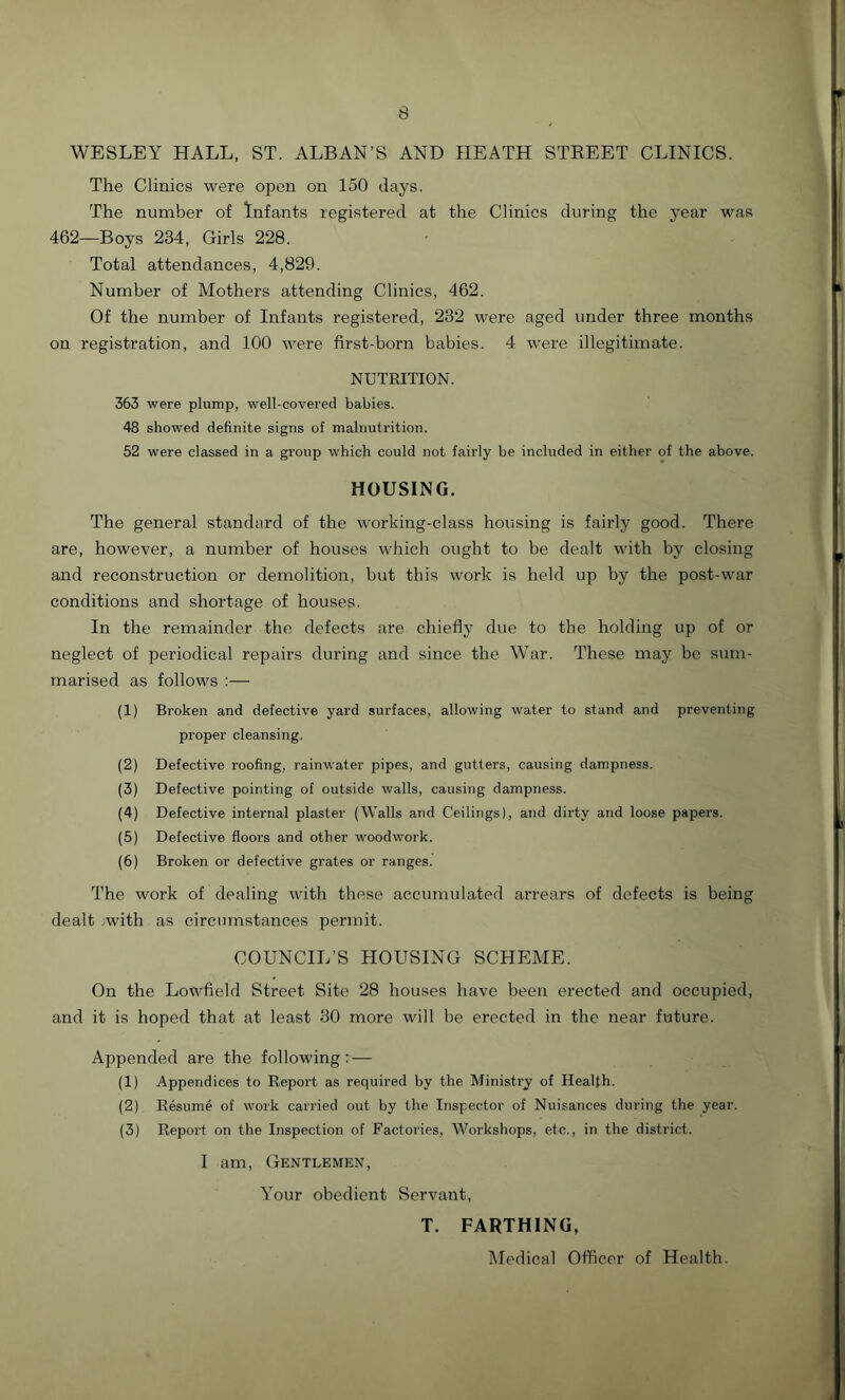 WESLEY HALL, ST. ALBAN’S AND HEATH STBEET CLINICS. The Clinics were open on 150 days. The number of Infants registered at the Clinics during the year was 462—Boys 234, Girls 228. Total attendances, 4,829. Number of Mothers attending Clinics, 462. Of the number of Infants registered, 232 were aged under three months on registration, and 100 were first-born babies. 4 were illegitimate. NUTRITION. 363 were plump, well-covered babies. 48 showed definite signs of malnutrition. 52 were classed in a group which could not fairly be included in either of the above. HOUSING. The general standard of the working-class housing is fairly good. There are, however, a number of houses which ought to be dealt with by closing and reconstruction or demolition, but this work is held up by the post-war conditions and shortage of houses. In the remainder the defects are chiefly due to the holding up of or neglect of periodical repairs during and since the War. These may be sum- marised as follows :— (1) Broken and defective yard surfaces, allowing water to stand and preventing proper cleansing. (2) Defective roofing, rainwater pipes, and gutters, causing dampness. (3) Defective pointing of outside walls, causing dampness. (4) Defective internal plaster (Walls and Ceilings), and dirty and loose papers. (5) Defective floors and other woodwork. (6) Broken or defective grates or ranges. The work of dealing with these accumulated arrears of defects is being dealt .with as circumstances permit. COUNCIL’S HOUSING SCHEME. On the Lowfield Street Site 28 houses have been erected and occupied, and it is hoped that at least 30 more will be erected in the near future. Appended are the following: — (1) Appendices to Report as required by the Ministry of Health. (2) Resume of work carried out by the Inspector of Nuisances during the year. (3) Report on the Inspection of Factories, Workshops, etc., in the district. I am, Gentlemen, Your obedient Servant, T. FARTHING, Medical Officer of Health.