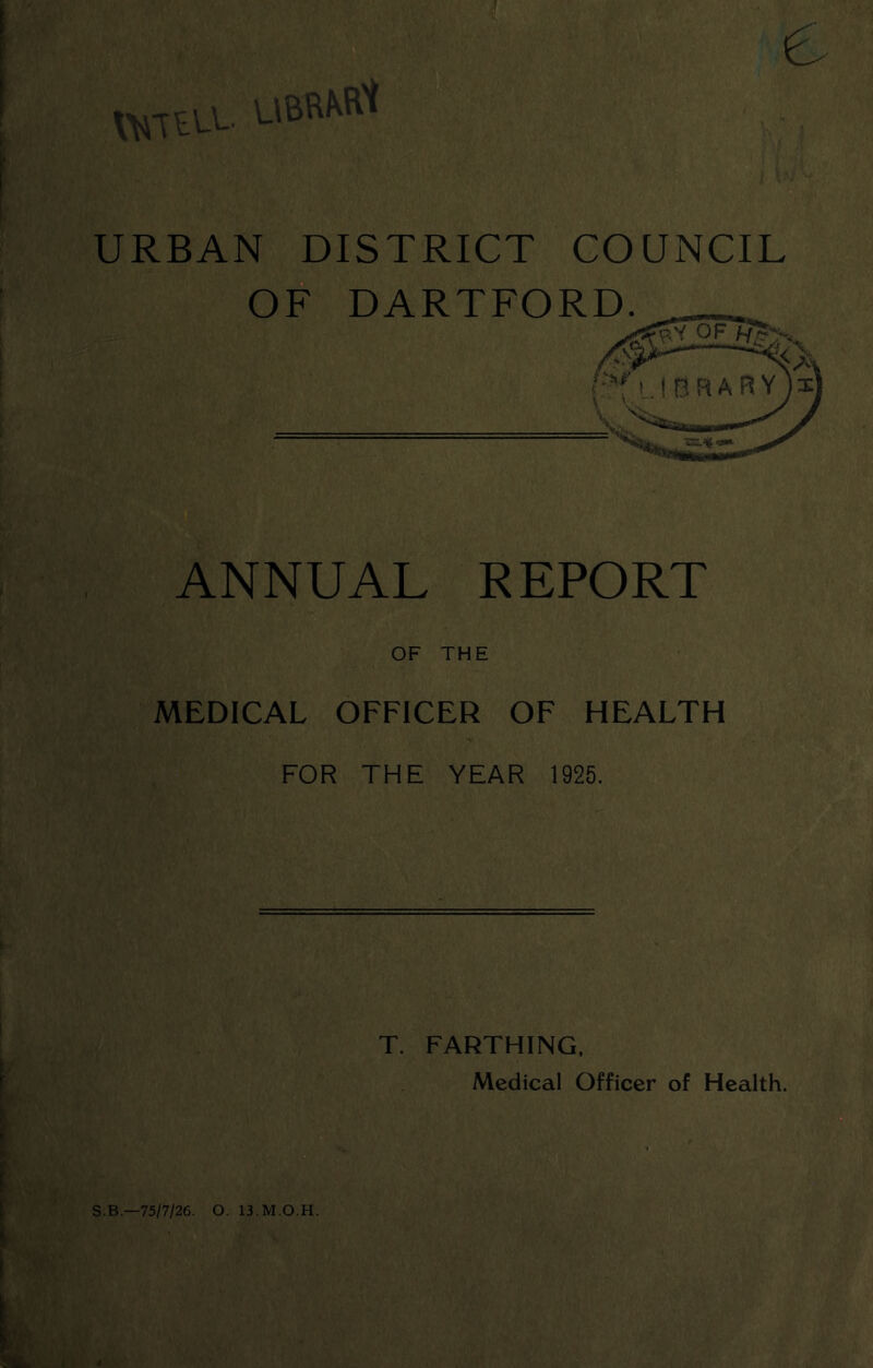 URBAN DISTRICT COUNCIL OF DARTFORD. ANNUAL REPORT OF THE MEDICAL OFFICER OF HEALTH FOR THE YEAR 1925. T. FARTHING. Medical Officer of Health. S.B.—75/7/26. O. 13.M.O.H. y/