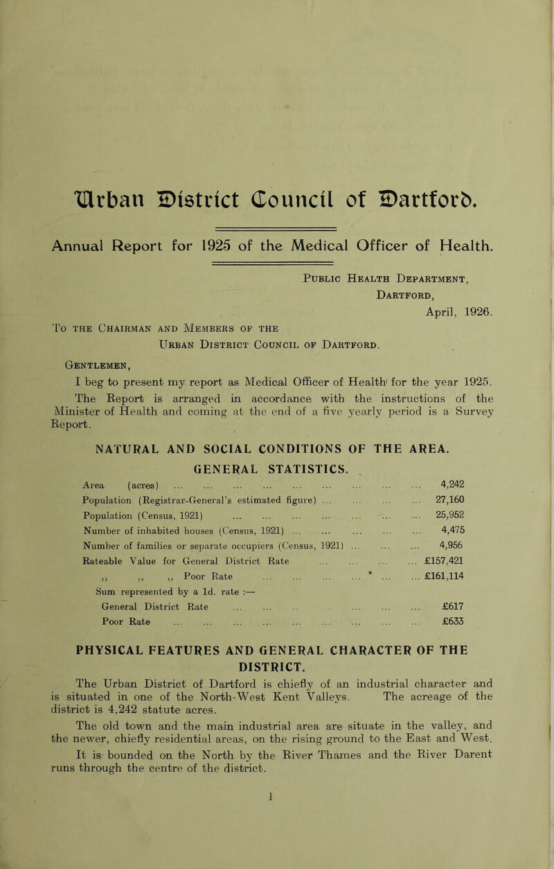 TUrban IDistdct Council of IDartfotrb Annual Report for 1925 of the Medical Officer of Health. Public Health Department, Dartford, April, 1926. To the Chairman and Members of the Urban District Council of Dartford. Gentlemen, I beg to present my report as Medical Officer of Health' for the year 1925. The Report is arranged in accordance with the instructions of the Minister of Health and coming at the end of a five yearly period is a Survey Report. NATURAL AND SOCIAL CONDITIONS OF THE AREA. GENERAL STATISTICS. Area (acres) ... ... ... ... ... ... ... ■■■ 4,242 Population (Registrar-General’s estimated figure) ... ... ... ... 27,160 Population (Census, 1921) ... ... ... ... ... ... ... 25,952 Number of inhabited houses (Census, 1921) ... ... ... ... ... 4,475 Number of families or separate occupiers (Census, 1921) ... ... ... 4,956 Rateable Value for General District Rate ... ... ... ... £157,421 „ „ „ Poor Rate * £161,114 Sum represented by a Id. rate :— General District Rate ... ... ... ... ... £617 Poor Rate ... ... ... ... ... ... ... ... ... £633 PHYSICAL FEATURES AND GENERAL CHARACTER OF THE DISTRICT. The Urban District of Dartford is chiefly of an industrial character and is situated in one of the North-West Kent Valleys. The acreage of the district is 4,242 statute acres. The old town and the main industrial area are situate in the valley, and the newer, chiefly residential areas, on the rising ground to the East and West. It is bounded on the North by the River Thames and the River Darent runs through the centre of the district.