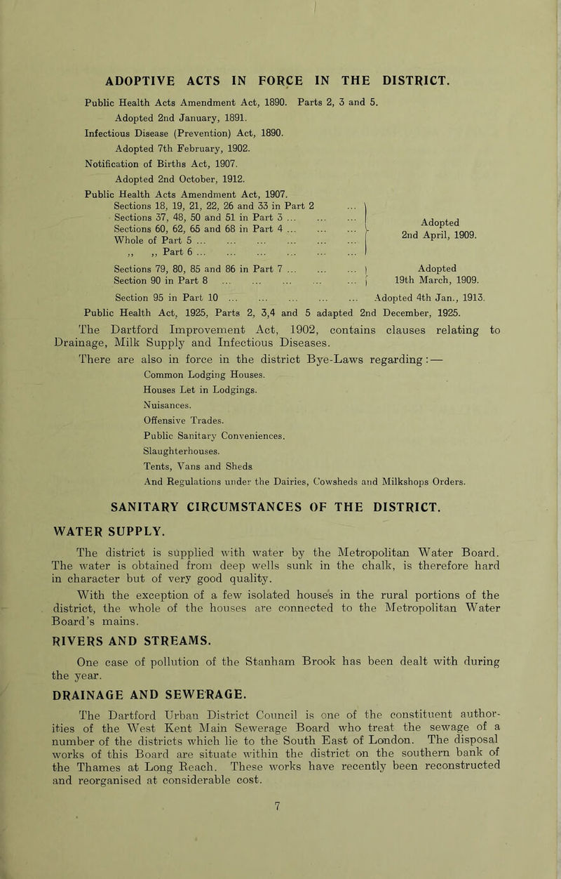ADOPTIVE ACTS IN FORCE IN THE DISTRICT. Public Health Acts Amendment Act, 1890. Pari Adopted 2nd January, 1891. Infectious Disease (Prevention) Act, 1890. Adopted 7th February, 1902. Notification of Births Act, 1907. Adopted 2nd October, 1912. Public Health Acts Amendment Act, 1907. Sections 18, 19, 21, 22, 26 and 33 in Part 2 Sections 37, 48, 50 and 51 in Part 3 ... Sections 60, 62, 65 and 68 in Part 4 ... Whole of Part 5 ,, ,, Part 6 ... Sections 79, 80, 85 and 86 in Part 7 ... Section 90 in Part 8 Section 95 in Part 10 ... Public Health Act, 1925, Parts 2, 3,4 and 5 adapted 2nd December, 1925. The Dartford Improvement Act, 1902, contains clauses relating to Drainage, Milk Supply and Infectious Diseases. There are also in force in the district Bye-Laws regarding: — Common Lodging Houses. Houses Let in Lodgings. Nuisances. Offensive Trades. Public Sanitary Conveniences. Slaughterhouses. Tents, Vans and Sheds. And Regulations under the Dairies, Cowsheds and Milkshops Orders. SANITARY CIRCUMSTANCES OF THE DISTRICT. WATER SUPPLY. The district is supplied with water by the Metropolitan Water Board. The water is obtained from deep wells sunk in the chalk, is therefore hard in character but of very good quality. With the exception of a few isolated houses in the rural portions of the district, the whole of the houses are connected to the Metropolitan Water Board’s mains. RIVERS AND STREAMS. One case of pollution of the Stanham Brook has been dealt with during the year. DRAINAGE AND SEWERAGE. The Dartford Urban District Council is one of the constituent author- ities of the West Kent Main Sewerage Board who treat the sewage of a number of the districts which lie to the South East of London. The disposal works of this Board are situate within the district on the southern bank of the Thames at Long Beach. These works have recently been reconstructed and reorganised at considerable cost. i 2, 3 and 5. Adopted 2nd April, 1909. Adopted 19th March, 1909. Adopted 4th Jan., 1913.