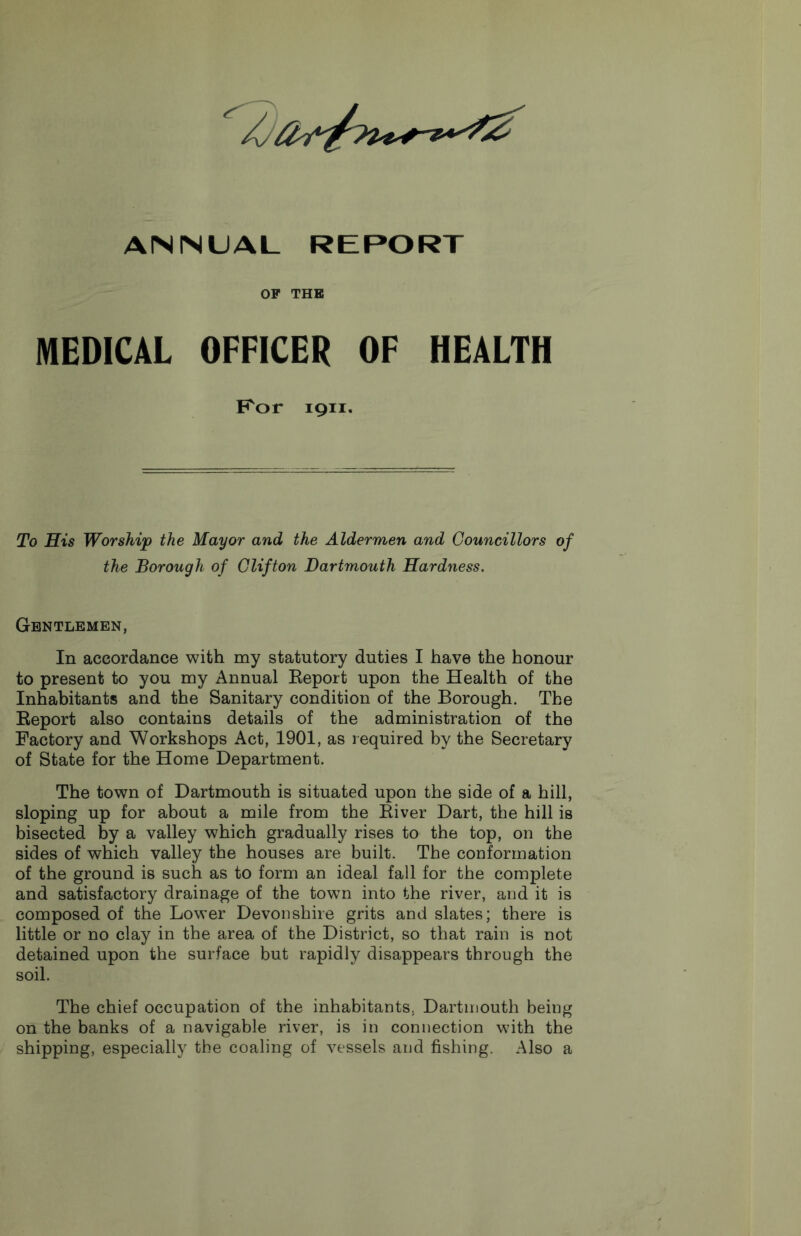 ANNUAL REPORT OP THB MEDICAL OFFICER OF HEALTH F^or 1911. To His Worship the Mayor and the Aldermen and Councillors of the Borough of Clifton Dartmouth Hardness. Gentlemen, In accordance with my statutory duties I have the honour to present to you my Annual Eeport upon the Health of the Inhabitants and the Sanitary condition of the Borough. The Eeport also contains details of the administration of the Factory and Workshops Act, 1901, as required by the Secretary of State for the Home Department. The town of Dartmouth is situated upon the side of a hill, sloping up for about a mile from the Eiver Dart, the hill is bisected by a valley which gradually rises to the top, on the sides of which valley the houses are built. The conformation of the ground is such as to form an ideal fall for the complete and satisfactory drainage of the town into the river, and it is composed of the Lower Devonshire grits and slates; there is little or no clay in the area of the District, so that rain is not detained upon the surface but rapidly disappears through the soil. The chief occupation of the inhabitants, Dartmouth being on the banks of a navigable river, is in connection with the shipping, especially the coaling of vessels and fishing. Also a