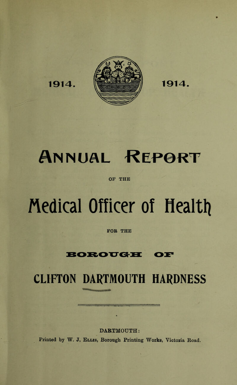 1914. 1914. Annual Rep0rt OF THE Medical Officer of Healtli FOR THE CLIFTON DARTMOUTH HARDNESS DARTMOUTH: Printed by W. J, Ellis, Borough Printing Works, Victoria Road.