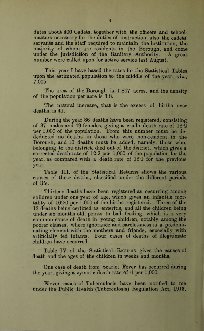 dates about 400 Cadets, together with the officers and school- masters necessary for the duties of instruction, also the cadets’ servants and the staff required to maintain the institution, the majority of whom are residents in the Borough, and come under the jurisdiction of the Sanitary Authority. A great number were called upon for active service last August. This year I have based the rates for the Statistical Tables upon the estimated population to the middle of the year, viz., 7,005. The area of the Borough is 1,847 acres, and the density of the population per acre is 3'8. The natural increase, that is the excess of births over deaths, is 41. During the year 86 deaths have been registered, consisting of 37 males and 49 females, giving a crude death rate of 12 2 per 1,000 of the population. From this number must be de- deducted no deaths in those who were non-resident in the Borough, and 10 deaths must be added, namely, those who, belonging to the district, died out of the district, which gives a corrected death rate of 12*2 per 1,000 of the population for the year, as compared with a death rate of 12*1 for the previous year. Table III. of the Statistical Returns shows the various causes of these deaths, classified under the different periods of life. Thirteen deaths have been registered as occurring among children under one year of age, which gives an infantile mor- tality of 102*0 per 1,000 of the births registered. Three of the 13 deaths being certified as enteritis, and all the children being under six months old, points to bad feeding, which is a very common cause of death in young children, notably among the poorer classes, where ignorance and carelessness is a predomi- nating element with the mothers and friends, especially with artificially fed infants. Four cases of deaths of illegitimate children have occurred. Table IV. of the Statistical Returns gives the causes of death and the ages of the children in weeks and months. One case of death from Scarlet Fever has occurred during the year, giving a zymotic death rate of T per 1,000. Eleven cases of Tuberculosis have been notified to me under the Public Health (Tuberculosis) Regulation Act, 1913,