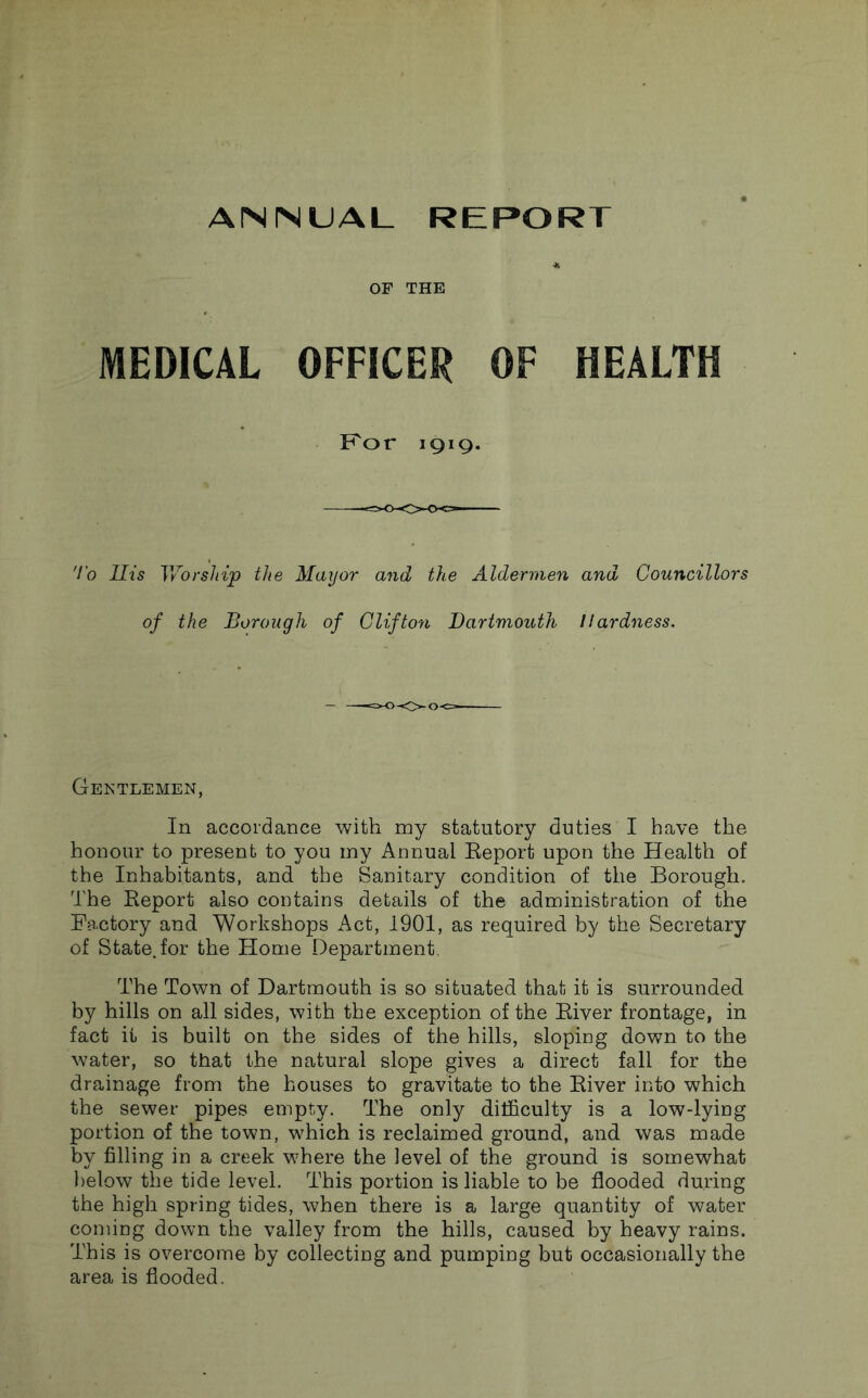 OF THE MEDICAL OFFICER OF HEALTH Kor 1919. 7b Ills Vv^orship the Mayor and the Aldermen and Councillors of the Borough of Clifton Dartmouth Hardness. Gentlemen, In accordance with my statutory duties I have the honour to present to you my Annual Eeport upon the Health of the Inhabitants, and the Sanitary condition of the Borough. The Report also coutains details of the administration of the Fa.ctory and Workshops Act, 1901, as required by the Secretary of State, for the Home Department. The Town of Dartmouth is so situated that it is surrounded by hills on all sides, with the exception of the River frontage, in fact it is built on the sides of the hills, sloping down to the water, so that the natural slope gives a direct fall for the drainage from the houses to gravitate to the River into which the sewer pipes empty. The only difficulty is a low-lying portion of the town, which is reclaimed ground, and was made by filling in a creek where the level of the ground is somewhat l)elow the tide level. This portion is liable to be flooded during the high spring tides, when there is a large quantity of water coming down the valley from the hills, caused by heavy rains. This is overcome by collecting and pumping but occasionally the area is flooded.