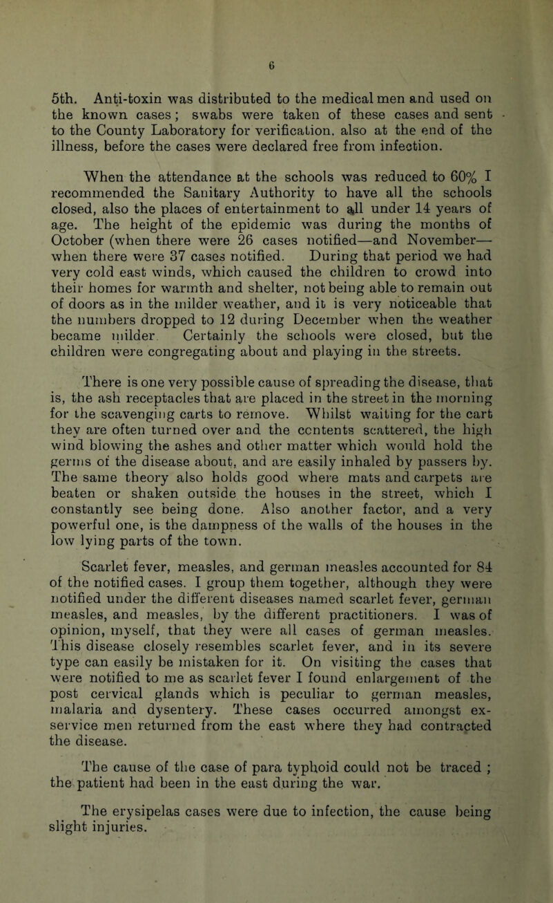 5th. Anti-toxin was distributed to the medical men and used on the known cases; swabs were taken of these cases and sent • to the County Laboratory for verification, also at the end of the illness, before the cases were declared free from infection. When the attendance at the schools was reduced to 60% I recommended the Sanitary Authority to have all the schools closed, also the places of entertainment to all under 14 years of age. The height of the epidemic was during the months of October (when there were 26 cases notified—and November— when there were 37 cases notified. During that period we had very cold east winds, which caused the children to crowd into their homes for warmth and shelter, not being able to remain out of doors as in the milder weather, and it is very noticeable that the numbers dropped to 12 during December when the weather became milder. Certainly the schools were closed, but the children were congregating about and playing in the streets. There is one very possible cause of spreading the disease, tliat is, the ash receptacles that are placed in the street in the morning for the scavenging carts to remove. Whilst waiting for the cart they are often turned over and the contents scattered, the high wind blowing the ashes and other matter which would hold the germs of the disease about, and are easily inhaled by passers by. The same theory also holds good where mats and carpets ai e beaten or shaken outside the houses in the street, which I constantly see being done. Also another factor, and a very powerful one, is the dampness of the walls of the houses in the low lying parts of the town. Scarlet fever, measles, and german measles accounted for 84 of the notified cases. I group them together, although they were notified under the different diseases named scarlet fever, german measles, and measles, by the different practitioners. I was of opinion, myself, that they were all cases of german measles. This disease closely resembles scarlet fever, and in its severe type can easily be mistaken for it. On visiting the cases that were notified to me as scarlet fever I found enlargement of the post cervical glands which is peculiar to german measles, malaria and dysentery. These cases occurred amongst ex- service men returned from the east w’here they had contracted the disease. The cause of the case of para typhoid could not be traced ; the patient had been in the east during the war. The erysipelas cases were due to infection, the cause being slight injuries.