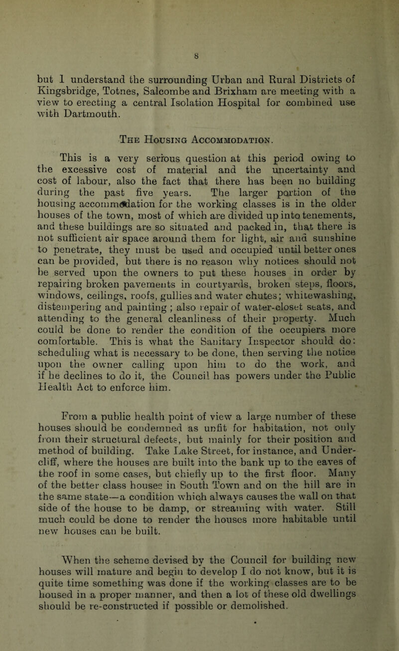 but 1 understand the surrounding Urban and Rural Districts of Kingsbridge, Totnes, Salcornbe and Brixham are meeting with a view to erecting a central Isolation Hospital for combined use with Dartmouth. The Housing Accommodation. This is a very serious question at this period owing to the excessive cost of material and the uncertainty and cost of labour, also the fact that there has been no building during the past five years. The larger poidion of the housing accornm(fdation for the working classes is in the older houses of the town, most of which are divided up into tenements, and these buildings are so situated and packed in, that there is not sufficient air space around them for light, air and sunshine to penetrate, they must be used and occupied until better ones can be provided, but there is no reason why notices should not be served upon the owners to put these houses in order by repairing broken pavements in courtyards, broken steps, floors, windows, ceilings, roofs, gullies and water chutes; whitewashing, distempering and painting ; also l epair of water-closet seats, and attending to the general cleanliness of their property. Much could be done to render the condition of the occupiers more comfortable. This is what the Sanitary Inspector should do: scheduling what is necessary to be done, then serving the notice upon the owner calling upon him to do the work, and if he declines to do it, the Council has powers under the Public Health Act to enforce him. From a public health point of view a large number of these houses should be condemned as unfit for habitation, not only from their structural defects, but mainly for their position and method of building. Take Lake Street, for instance, and Under- cliff, where the houses are built into the bank up to the eaves of the roof in some cases, but chiefly up to the first floor. Many of the better class houses in South Town and on the hill are in the same state—a condition which always causes the wall on that side of the house to be damp, or streaming with water. Still much could be done to render the houses more habitable until new houses can l)e built. When the scheme devised by the Council for building new houses will mature and begin to develop I do not know, but it is quite time something was done if the working classes are to be housed in a proper manner, and then a lot of these old dwellings should be re-constructed if possible or demolished.