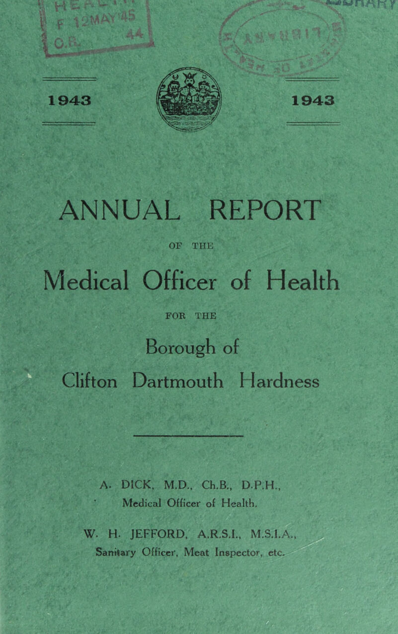 OF THE Medical Officer of Health FOR THE Borough of Clifton Dartmouth Hardness '■'■W .1^ mbf ] > '-a & ^ A. DICK, M.D.. Ch.B., D.P.H., Medical Officer of Health. W. H. JEFFORD, A.R.S.I.. M.S.I.A.,^ Sanitary Officer, Meat Inspector, etc. ifi ■ V',