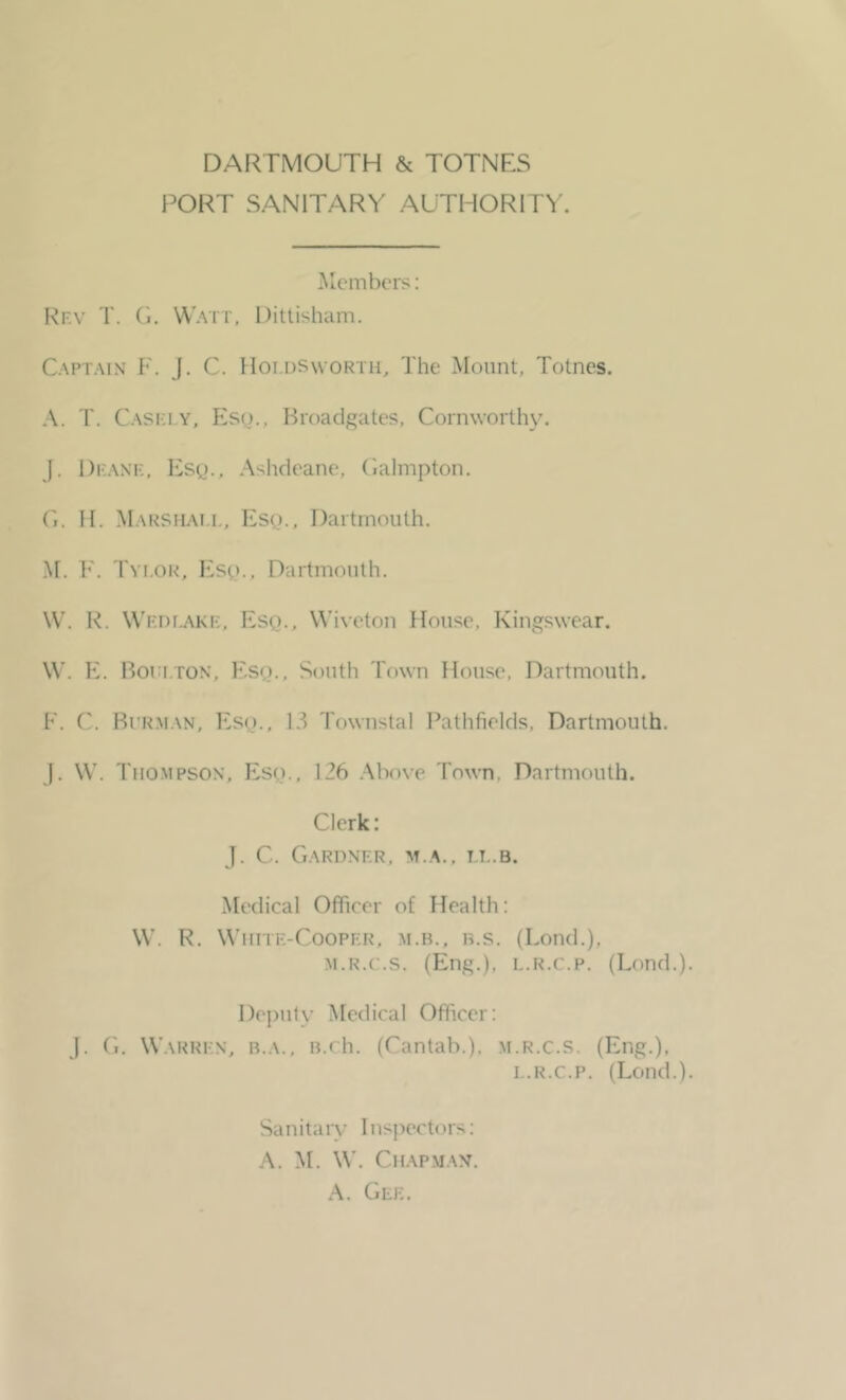 DARTMOUTH & TOTNES PORT SANITARY AUTHORITY. Members: Rev T. G. Watt, Dittisham. Captain F. J. C. Hoi.dsworth, The Mount, Totnes. A. T. Caski.y, Esq., Broadgates, Cornworthy. J. Deane, Esq., Ashdeane, Galmpton. G. H. Marshat.l, Esq., Dartmouth. M. F. Tyi.or, Esq., Dartmouth. W. R. Wedlakb, Esq., Wiveton House, Kingswear. W. E. Boulton, Esq., South Town House, Dartmouth. F. C. Bi rman, Esq., 13 Townstal Pathfields, Dartmouth. J. W. Thompson, Esq., 126 Above Town, Dartmouth. Clerk: J. C. Gardner, m.a., ll.b. Medical Officer of Health: W. R. White-Cooper, m.b., b.s. (Lond.), m.r.c.s. (Eng.), l.r.c.p. (Lond.). Deputy Medical Officer: J. G. Warren, b.a., B.ch. (Cantab.), m.r.c.s. (Eng.), t.r.c.p. (Lond.). Sanitary Inspectors: A. M. W. Chapman. A. Gee.