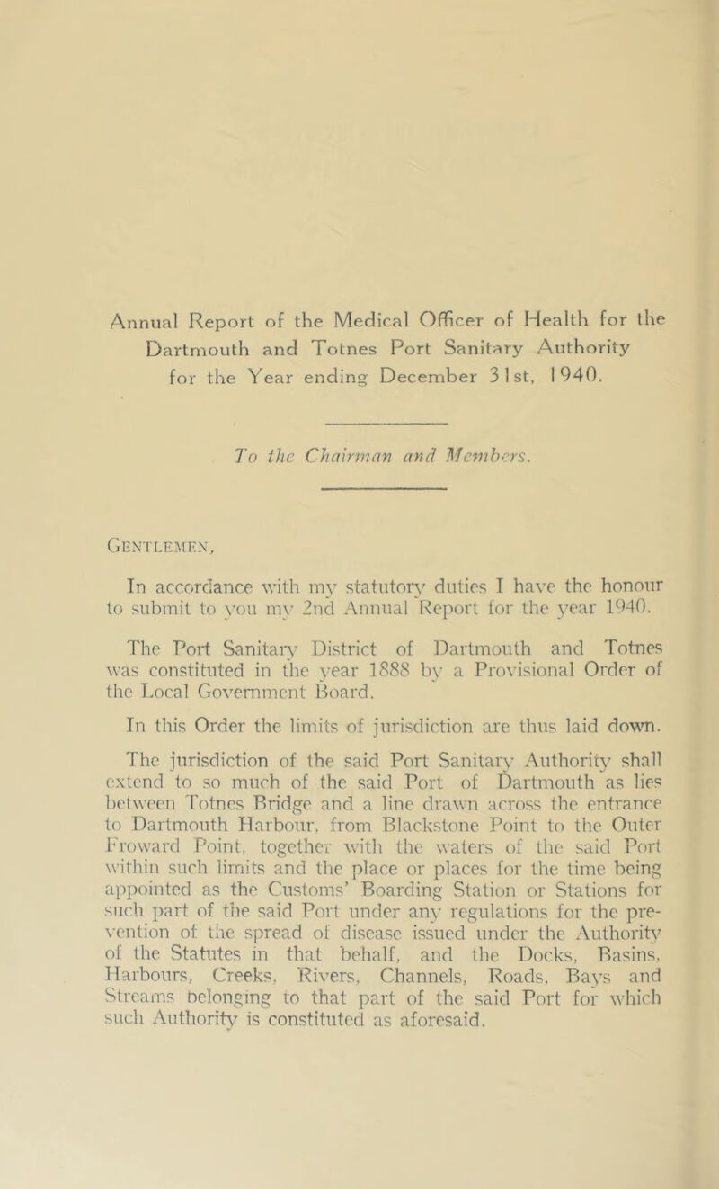 Annual Report of the Medical Officer of Health for the Dartmouth and Totnes Port Sanitary Authority for the Year ending December 31st, 1940. To the Chairman and Members. Gentlemen, In accordance with my statutory duties I have the honour to submit to you my 2nd Annual Report for the year 1940. The Port Sanitary District of Dartmouth and Totnes was constituted in the year 1888 by a Provisional Order of the Local Government Board. In this Order the limits of jurisdiction are thus laid down. The jurisdiction of the said Port Sanitary Authority shall extend to so much of the said Port of Dartmouth as lies between Totnes Bridge and a line drawn across the entrance to Dartmouth Harbour, from Blackstone Point to the Outer Froward Point, together with the waters of the said Port within such limits and the place or places for the time being appointed as the Customs’ Boarding Station or Stations for such part of die said Port under any regulations for the pre- vention of the spread of disease issued under the Authority of the Statutes in that behalf, and the Docks, Basins, Harbours, Creeks, 'Rivers, Channels, Roads, Bays and Streams Oelonging to that part of the said Port for which such Authority is constituted as aforesaid.