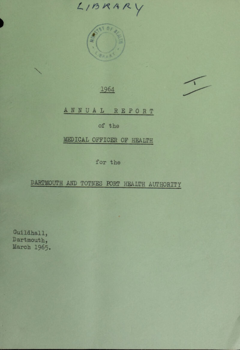 4 / /3 4 /?. ANNUAL REPORT of the MEDICAL OFFICER OF HEALTH for the DARTMOUTH AND TOTNES PORT HEALTH AUTHORITY Guildhall, Dartmouth, March I965.