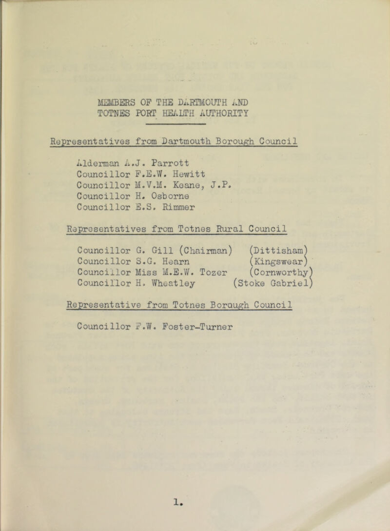 . V/ MEMBERS OF THE DARTMOUTH AND TOTNES PORT HEALTH AUTHORITY Representatives from Dartmouth Borough Council Alderman A.J. Parrott Councillor F.E.W. Hewitt Councillor M.V.M. Keane, J.P. Councillor H. Osborne Councillor E.S. Rimmer Representatives from Totnes Rural Council Councillor G. Gill (Chairman) (Dittisham) Councillor S.G. Hearn (Kingswear) Councillor Miss M.E.W. Tozer (Cornworthy Councillor H. Wheatley (Stoke Gabriel Representative from Totnes Borough Council Councillor F.W. Foster-Turner