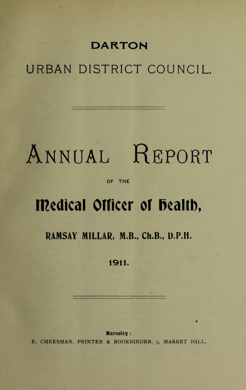 DARTON URBAN DISTRICT COUNCIL. Annual Report OF THE n^edical Officer of l>ealtD, RAMSAY MILLAR, M.B., Ch.B., D.P.H. 1911. JSarnalcR : E. CHEESMAN, PRINTER & BOOKBINDER, 3, MARKET HILL,