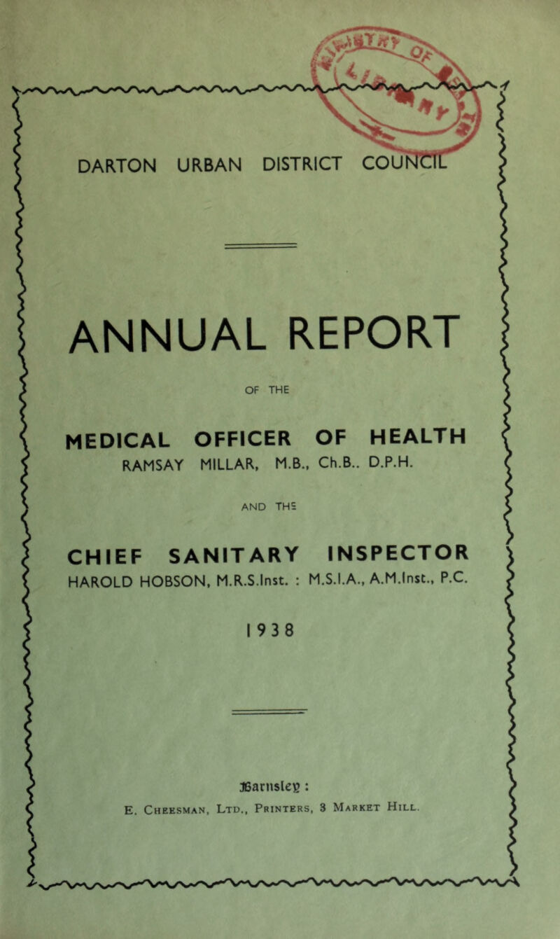 DARTON URBAN DISTRICT COU ANNUAL REPORT OF THE MEDICAL OFFICER OF HEALTH RAMSAY MILLAR, M.B., Ch.B.. D.P.H. AND THE CHIEF SANITARY INSPECTOR HAROLD HOBSON, M.R.S.Inst. : M.S.I.A., A.M.Inst., P.C. 1938 ffiarnsleg : E. Cheesman, Ltd., Printers, 3 Market Hill.