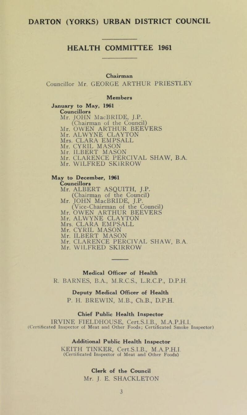 HEALTH COMMITTEE 1961 Chairman Councillor Mr. GEORGE ARTHUR PRIESTLEY Members January to May, 1961 Councillors Mr. JOHN MacBRIDE, J.P. (Chairman of the Council) Mr. OWEN ARTHUR BEEVERS Mr. ALWYNE CLAYTON Mrs. CLARA EMPSALL Mr. CYRIL MASON Mr. ILBERT MASON Mr. CLARENCE PERCIVAL SHAW, B.A. Mr. WILFRED SK1RROW May to December, 1961 Councillors Mr. ALBERT ASQUITH, J.P. (Chairman of the Council) Mr. JOHN MacBRIDE, J.P. (Vice-Chairman of the Council) Mr. OWEN ARTHUR BEEVERS Mr. ALWYNE CLAYTON Mrs. CLARA EMPSALL Mr. CYRIL MASON Mr. ILBERT MASON Mr. CLARENCE PERCIVAL SHAW, B.A. Mr. WILFRED SK1RROW Medical Officer of Health R. BARNES, B.A., M.R.C.S., L.R.C.P., D.P.H Deputy Medical Officer of Health P. H. BREWIN, M.B., Ch.B., D.P.H. Chief Public Health Inspector IRVINE FIELDHOUSE, Cert.S.I.B., M.A.P.H.I. (Certificated Inspector of Meat and Other Foods; Certificated Smoke Inspector) Additional Public Health Inspector KEITH TINKER, Cert.S.I.B., M.A.P.H.I (Certificated Inspector of Meat and Other Foods) Clerk of the Council Mr. J. E. SHACKLETON