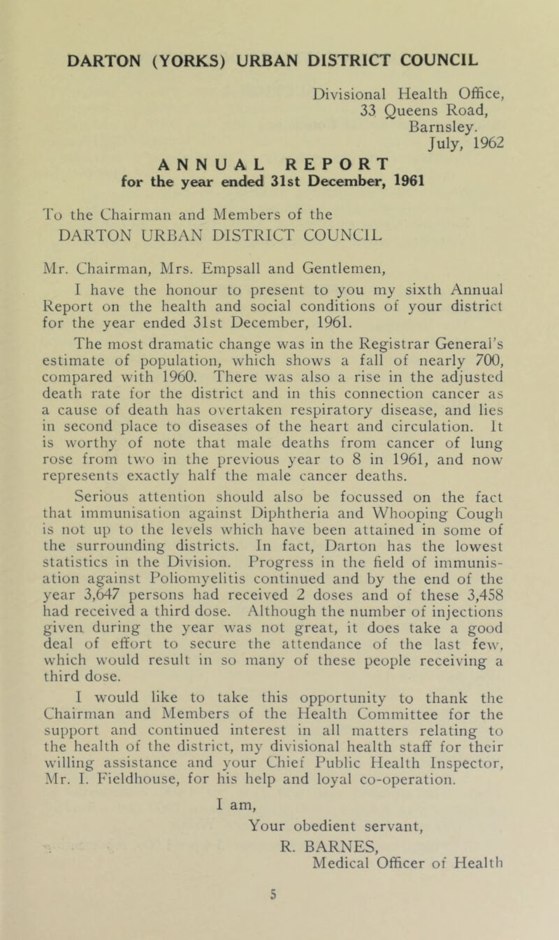 Divisional Health Office, 33 Queens Road, Barnsley. July, 1962 ANNUAL REPORT for the year ended 31st December, 1961 To the Chairman and Members of the DARTON URBAN DISTRICT COUNCIL Mr. Chairman, Mrs. Empsall and Gentlemen, I have the honour to present to you my sixth Annual Report on the health and social conditions of your district for the year ended 31st December, 1961. The most dramatic change was in the Registrar General’s estimate of population, which shows a fall of nearly 700, compared with 1960. There was also a rise in the adjusted death rate for the district and in this connection cancer as a cause of death has overtaken respiratory disease, and lies in second place to diseases of the heart and circulation. It is worthy of note that male deaths from cancer of lung rose from two in the previous year to 8 in 1961, and now represents exactly half the male cancer deaths. Serious attention should also be focussed on the fact that immunisation against Diphtheria and Whooping Cough is not up to the levels which have been attained in some of the surrounding districts. In fact, Darton has the lowest statistics in the Division. Progress in the field of immunis- ation against Poliomyelitis continued and by the end of the year 3,647 persons had received 2 doses and of these 3,458 had received a third dose. Although the number of injections given during the year was not great, it does take a good deal of effort to secure the attendance of the last few, which would result in so many of these people receiving a third dose. I would like to take this opportunity to thank the Chairman and Members of the Health Committee for the support and continued interest in all matters relating to the health of the district, my divisional health staff for their willing assistance and your Chief Public Health Inspector, Mr. I. Fieldhouse, for his help and loyal co-operation. I am, Your obedient servant, R. BARNES, Medical Officer of Health