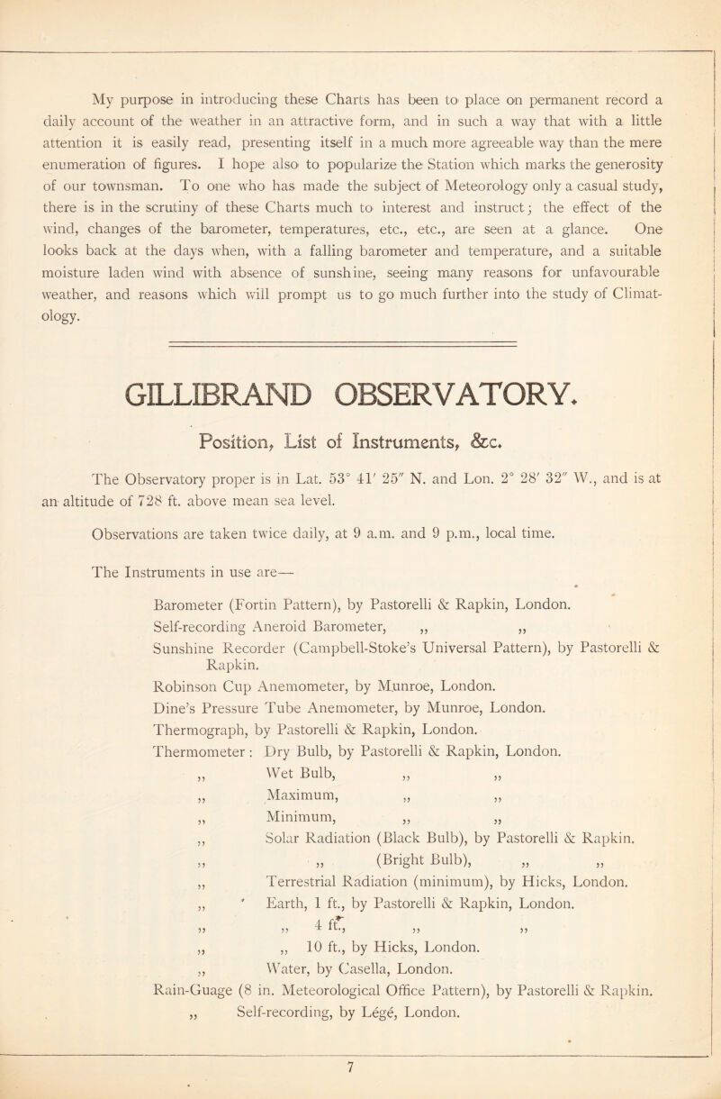 My purpose in introducing these Charts has been to place on permanent record a daily account of the weather in an attractive form, and in such a way that with a little attention it is easily read, presenting itself in a much more agreeable way than the mere enumeration of figures. I hope also* to popularize the Station which marks the generosity of our townsman. To one who has made the subject of Meteorology only a casual study, there is in the scrutiny of these Charts much to interest and instruct; the effect of the wind, changes of the barometer, temperatures, etc., etc., are seen at a glance. One looks back at the days when, with a falling barometer and temperature, and a suitable moisture laden wind with absence of sunshine, seeing many reasons for unfavourable weather, and reasons which will prompt us to go much further into the study of Climat- ology. GILLIBRAND OBSERVATORY. Position* List of Instruments* &c♦ The Observatory proper is in Lat. 53° 4T 25 N. and Lon. 2° 28' 32 W., and is at an altitude of 728 ft. above mean sea level. Observations are taken twice daily, at 9 a.m. and 9 p.m., local time. The Instruments in use are— 9 * Barometer (Fortin Pattern), by Pastorelli & Rapkin, London. Self-recording Aneroid Barometer, ,, ,, Sunshine Recorder (Campbell-Stoke’s Universal Pattern), by Pastorelli & Rapkin. Robinson Cup Anemometer, by M.unroe, London. Dine’s Pressure Tube Anemometer, by Munroe, London. Thermograph, by Pastorelli & Rapkin, London. Thermometer : Dry Bulb, by Pastorelli & Rapkin, London. „ Wet Bulb, ,, Maximum, „ ,, ,, Minimum, ,, „ ,, Solar Radiation (Black Bulb), by Pastorelli & Rapkin. „ „ (Bright Bulb), ,, Terrestrial Radiation (minimum), by Hicks, London. ,, ' Earth, 1 ft., by Pastorelli & Rapkin, London. 4 it 55 55 T 1L'5 5 5 5 5 ,, ,, 10 ft., by Hicks, London. ,, Water, by Casella, London. Rain-Guage (8 in. Meteorological Office Pattern), by Pastorelli & Rapkin. „ Self-recording, by Lege, London.