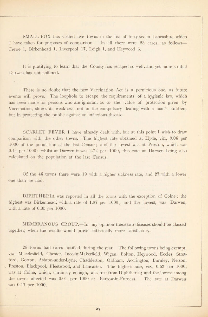 I have taken for purposes of comparison. In all there were 23 cases, as follows:— Crewe 1, Birkenhead 1, Liverpool 17, Leigh 1, and Heywood 3. It is gratifying to learn that the County has escaped so well, and yet more so that Darwen has not suffered. There is no doubt that the new Vaccination Act is a pernicious one, as future events will prove. The loophole to escape the requirements of a hygienic law, which has been made for persons who are ignorant as to the value of protection given by Vaccination, shows its weakness, not in the compulsory dealing with a man’s children, but in protecting the public against an infectious disease. SCARLET FEVER I have already dealt with, but at this point I wish to draw comparison with the other towns. The highest rate obtained at Hyde, viz., 9.06 per 1000 of the population at the last Census; and the lowest was at Preston, which was 0.14 per 1000; whilst at Darwen it was 2.72 per 1000, this rate at Darwen being also calculated on the population at the last Census. Of the 46 towns there were 19 with a higher sickness rate, and 27 with a lower one than we had. DIPHTHERIA was reported in all the towns with the exception of Colne ; the highest was Birkenhead, with a rate of 1.87 per 1000; and the lowest, was Darwen, with a rate of 0.05 per 1000. MEMBRANOUS CROUP.—In my opinion these two diseases should be classed together, when the results would prove statistically more satisfactory. 28 towns had cases notified during the year. The following towns being exempt, viz—Macclesfield, Chester, Ince-in-Makerfield, Wigan, Bolton, Heywood, Eccles, Stret- ford, Gorton, Ashton-under-Lyne, Chadderton, Oldham, Accrington, Burnley, Nelson, Preston, Blackpool, Fleetwood, and Lancaster. The highest rate, viz., 0.53 per 1000, was at Colne, which, curiously enough, was free from Diphtheria; and the lowest among the towns affected was 0.01 per 1000 at Barrow-in-Furness. The rate at Darwen was 0.17 per 1000. 27