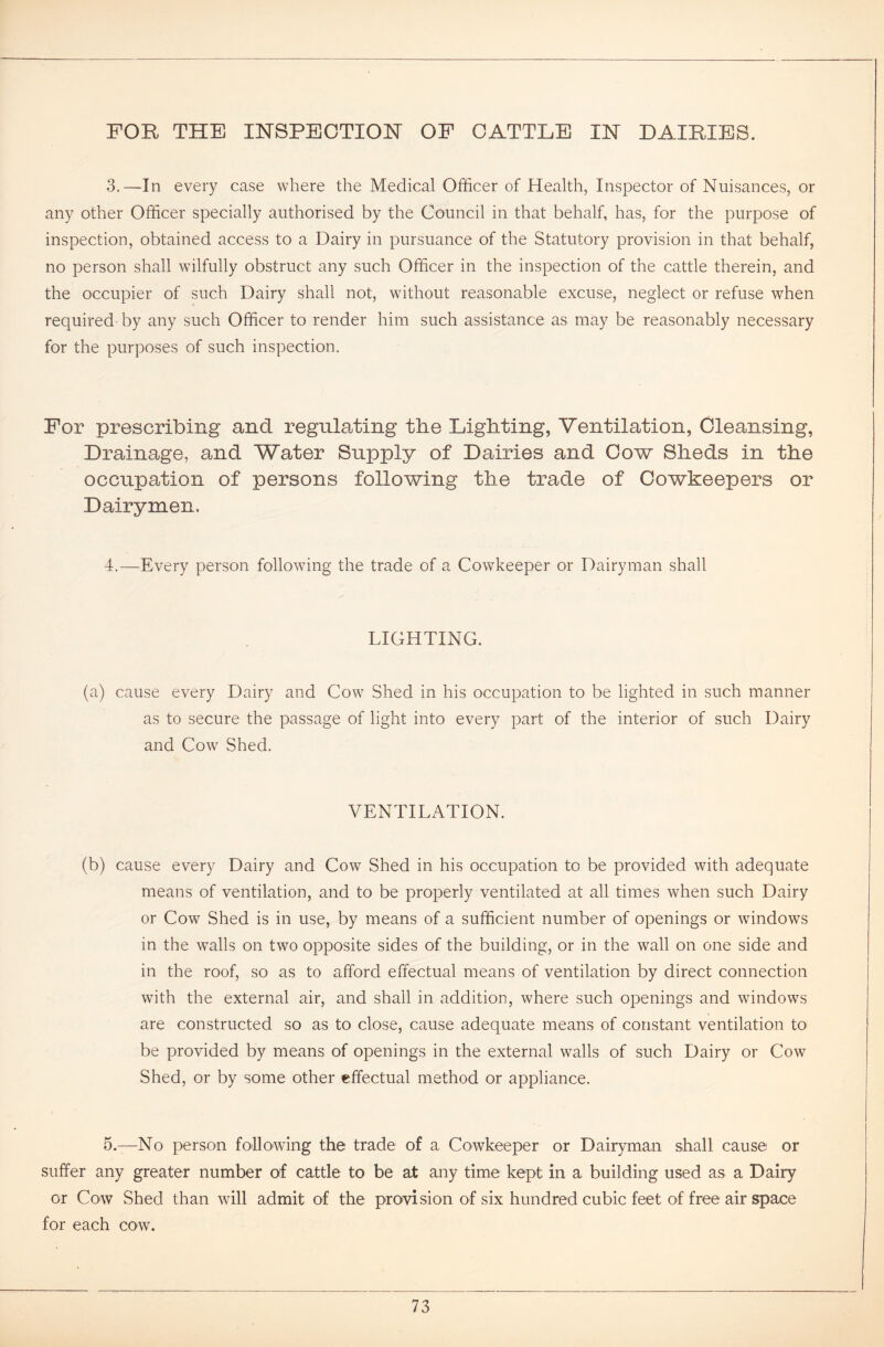 FOR THE INSPECTION OF CATTLE IN DAIRIES. 3.—In every case where the Medical Officer of Health, Inspector of Nuisances, or any other Officer specially authorised by the Council in that behalf, has, for the purpose of inspection, obtained access to a Dairy in pursuance of the Statutory provision in that behalf, no person shall wilfully obstruct any such Officer in the inspection of the cattle therein, and the occupier of such Dairy shall not, without reasonable excuse, neglect or refuse when required by any such Officer to render him such assistance as may be reasonably necessary for the purposes of such inspection. For prescribing and regulating the Lighting, Ventilation, Cleansing, Drainage, and Water Supply of Dairies and Cow Sheds in the occupation of persons following the trade of Cowkeepers or Dairymen. 4.—Every person following the trade of a Cowkeeper or Dairyman shall LIGHTING. (a) cause every Dairy and Cow Shed in his occupation to be lighted in such manner as to secure the passage of light into every part of the interior of such Dairy and Cow Shed. VENTILATION. (b) cause every Dairy and Cow Shed in his occupation to be provided with adequate means of ventilation, and to be properly ventilated at all times when such Dairy or Cow Shed is in use, by means of a sufficient number of openings or windows in the walls on two opposite sides of the building, or in the wall on one side and in the roof, so as to afford effectual means of ventilation by direct connection with the external air, and shall in addition, where such openings and windows are constructed so as to close, cause adequate means of constant ventilation to be provided by means of openings in the external walls of such Dairy or Cow Shed, or by some other effectual method or appliance. 5.—No person following the trade of a Cowkeeper or Dairyman shall cause or suffer any greater number of cattle to be at any time kept in a building used as a Dairy or Cow Shed than will admit of the provision of six hundred cubic feet of free air space for each cow.