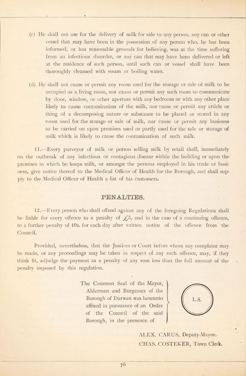 (c) He shall not use for the delivery of milk for sale to any person, any can or other vessel that may have been in the possession of any person who, he has been informed, or has reasonable grounds for believing, was at the time suffering from an infectious disorder, or any can that may have been delivered or left at the residence of such person, until such can or vessel shall have been thoroughly cleansed with steam or boiling water. (d) He shall not cause or permit any room used for the storage or sale of milk to- be occupied as a living room, nor cause or permit any such room to communicate by door, window, or other aperture with any bedroom or with any other place likely to< cause contamination of the milk, nor cause or permit any article or thing of a decomposing nature or substance to be placed or stored in any room used for the storage or sale of milk, nor cause or permit any business to be carried on upon premises used or partly used for the sale or storage of milk which is likely to- cause the contamination of such milk. 11. —Every purveyor of milk or person selling milk by retail shall, immediately on the outbreak of any infectious or contagious disease within the building or upon the premises in which he keeps milk, or amongst the persons employed in his trade or busi- ness, give notice thereof to the Medical Officer of Health for the Borough, and shall sup- ply to the Medical Officer of Health a list of his customers. PENALTIES. 12. —Every person who' shall offend against any of the foregoing Regulations shall be liable for every offence to a penalty of ^5, and in the case of a continuing offence, to a further penalty of 40s. for each day after written notice of the offence from the Council. Provided, nevertheless, that the Justices or Court before whom any complaint may be made, or any proceedings may be taken in respect of any such offence, may, if they think fit, adjudge the payment as a penalty of any sum less than the full amount of the penalty imposed by this regulation. The Common Seal of the Mayor, Aldermen and Burgesses of the Borough of Darwen was hereunto affixed in pursuance of an Order of the Council of the said Borough, in the presence of ALEX. CARUS, Deputy-Mayor. CHAS. COSTEKER, Town Clerk.