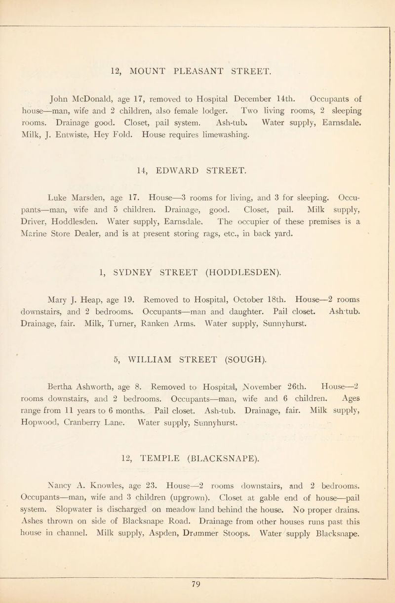 12, MOUNT PLEASANT STREET. John McDonald, age 17, removed to Hospital December 14th. Occupants of house—man, wife and 2 children, also female lodger. Two living rooms, 2 sleeping rooms. Drainage good. Closet, pail system. Ash-tub. Water supply, Earnsdale. Milk, J. Entwiste, Hey Fold. House requires limewashing. 14, EDWARD STREET. Luke Marsden, age 17. House—3 rooms for living, and 3 for sleeping. Occu- pants—man, wife and 5 children. Drainage, good. Closet, pail. Milk supply, Driver, Hoddlesden. Water supply, Earnsdale. The occupier of these premises is a Marine Store Dealer, and is at present storing rags, etc., in back yard. 1, SYDNEY STREET (HODDLESDEN). Alary J. Heap, age 19. Removed to Hospital, October 18th. House—2 rooms downstairs, and 2 bedrooms. Occupants:—-man and daughter. Pail closet. Ash-tub. Drainage, fair. Milk, Turner, Ranken Arms. Water supply, Sunnyhurst. 5, WILLIAM STREET (SOUGH). Bertha Ashworth, age 8. Removed to Hospital, November 26th. House1—2 rooms downstairs, and 2 bedrooms. Occupants—man, wife and 6 children. Ages range from 11 years to 6 months. Pail closet. Ash-tub. Drainage, fair. Milk supply, Hopwood, Cranberry Lane. Water supply, Sunnyhurst. 12, TEMPLE (BLACKSNAPE). Nancy A. Knowles, age 23. House—2 rooms downstairs, and 2 bedrooms. Occupants—man, wife and 3 children (upgrown). Closet at gable end of house—pail system. Slopwater is discharged on meadow land behind the house. No proper drains. Ashes thrown on side of Blacksnape Road. Drainage from other houses runs past this house in channel. Milk supply, Aspden, Drummer Stoops. Water supply Blacksnape.