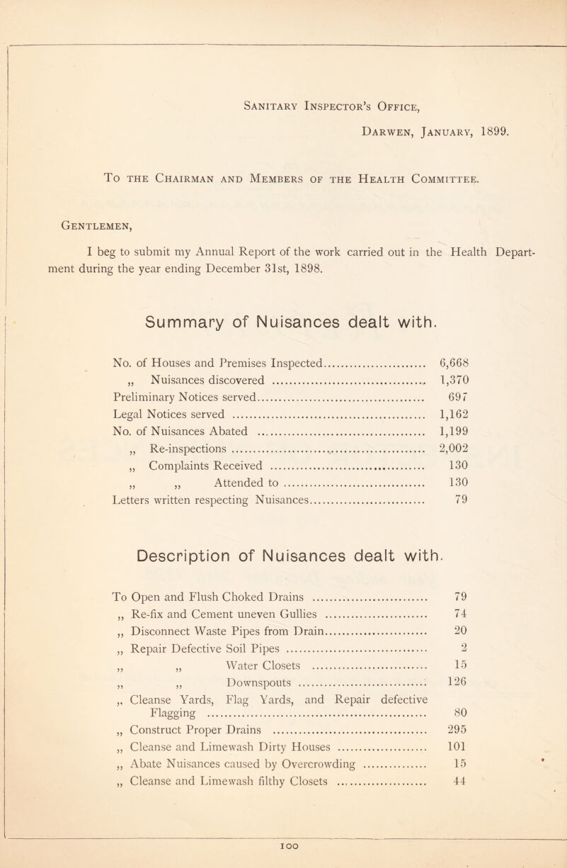 Sanitary Inspector’s Office, Darwen, January, 1899. To the Chairman and Members of the Health Committee. Gentlemen, I beg to submit my Annual Report of the work carried out in the Health Depart- ment during the year ending December 31st, 1898. Summary of Nuisances dealt with. No. of Houses and Premises Inspected 6,668 ,, Nuisances discovered 1,370 Preliminary Notices served 697 Legal Notices served 1,162 No. of Nuisances Abated 1,199 ,, Re-inspections v 2,002 „ Complaints Received 130 „ „ Attended to 130 Letters written respecting Nuisances 79 Description of Nuisances dealt with. To Open and Flush Choked Drains 79 ,, Re-fix and Cement uneven Gullies 74 ,, Disconnect Waste Pipes from Drain 20 ,, Repair Defective Soil Pipes 2 ,, „ Water Closets 15 ,, ,, Downspouts 126 ,, Cleanse Yards, Flag Yards, and Repair defective Flagging 80 ,, Construct Proper Drains 295 ,, Cleanse and Limewash Dirty Houses 101 ,, Abate Nuisances caused by Overcrowding 15 ,, Cleanse and Limewash filthy Closets 44 ioo