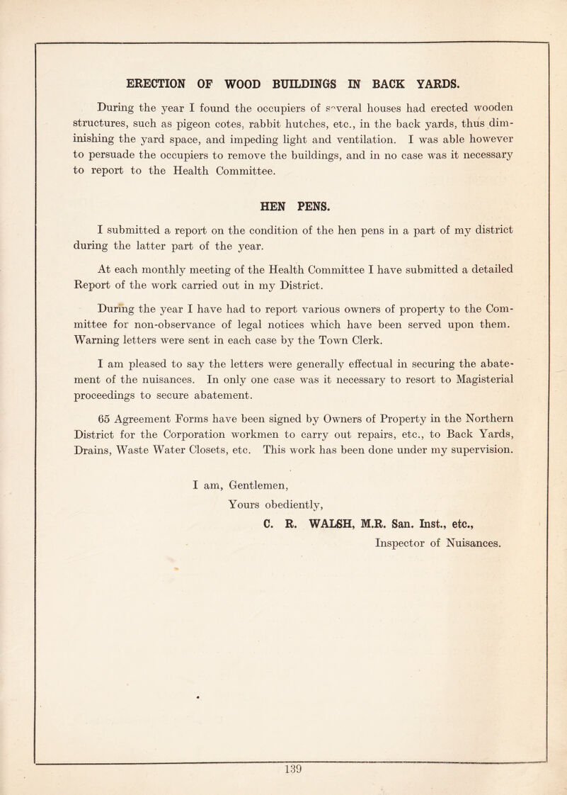 ERECTION OF WOOD BUILDINGS IN BACK YARDS. During the year I found the occupiers of several houses had erected wooden structures, such as pigeon cotes, rabbit hutches, etc., in the back yards, thus dim- inishing the yard space, and impeding light and ventilation. I was able however to persuade the occupiers to remove the buildings, and in no case was it necessary to report to the Health Committee. HEN PENS. I submitted a report on the condition of the hen pens in a part of my district during the latter part of the year. At each monthly meeting of the Health Committee I have submitted a detailed Report of the work carried out in my District. During the year I have had to report various owners of property to the Com- mittee for non-observance of legal notices which have been served upon them. Warning letters were sent in each case by the Town Clerk. I am pleased to say the letters were generally effectual in securing the abate- ment of the nuisances. In only one case was it necessary to resort to Magisterial proceedings to secure abatement. 65 Agreement Forms have been signed by Owners of Property in the Northern District for the Corporation workmen to carry out repairs, etc., to Back Yards, Drains, Waste Water Closets, etc. This work has been done under my supervision. I am, Gentlemen, Yours obediently, C. R. WALSH, M.R. San. Inst., etc., Inspector of Nuisances.