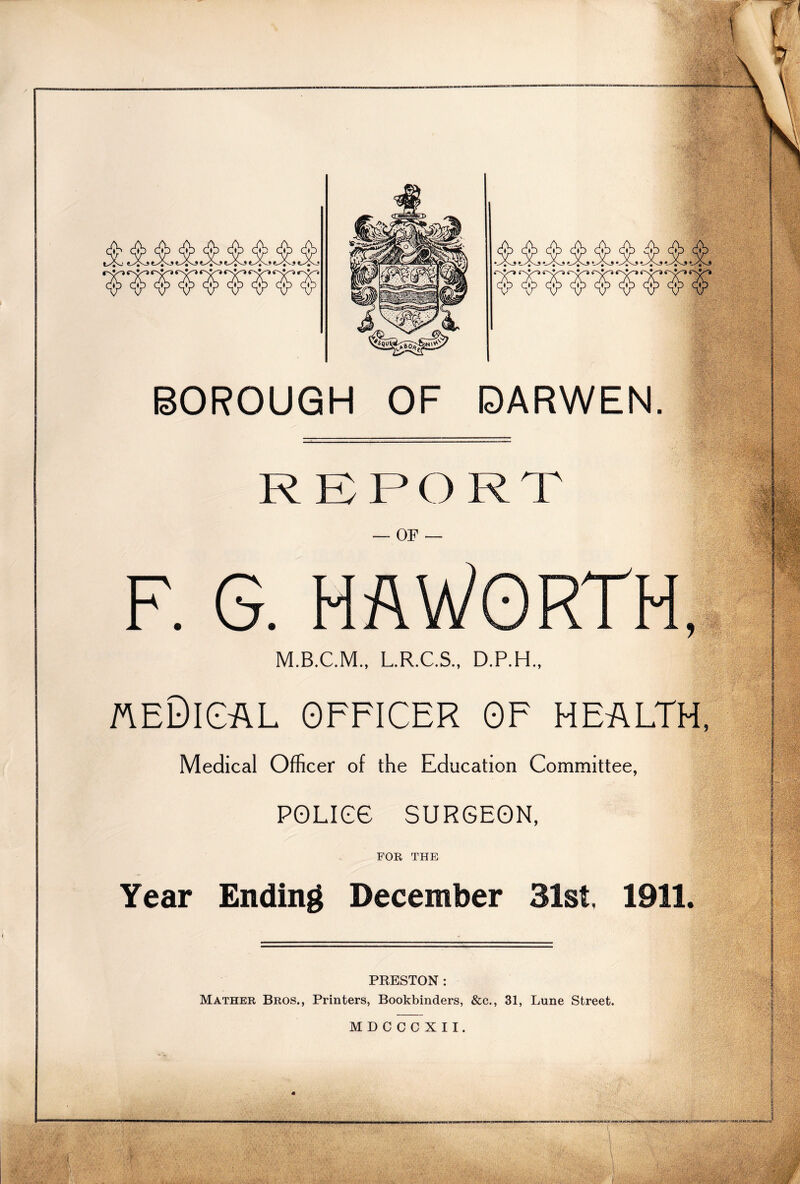 - * _ _ ^vt^J JV. •--> p. rN*/-j BOROUGH OF DARWEN. 'i A-cWBtr&nB ■:' • $w§isg OF ^■;wv- F. G. HAWORTH, ■. •; ■-■ ,■■;■ :t'; Ta5 ss iM| ■  ' ;;V3i*l5a /'■■/ ‘ ' T - ■ - 3^ ■1 a ■ M.B.C.M., L.R.C.S., D.P.H., v- •!§ ■ - * Ipill  ' fveDical officer of health •• - «e * Medical Officer of the Education Committee, ' POLIGG SURGEON, FOR THE Year Ending December 31st, 1911. PRESTON : Mather Bros., Printers, Bookbinders, &c., 31, Lune Street. MDCCCXII. vs** --jjj