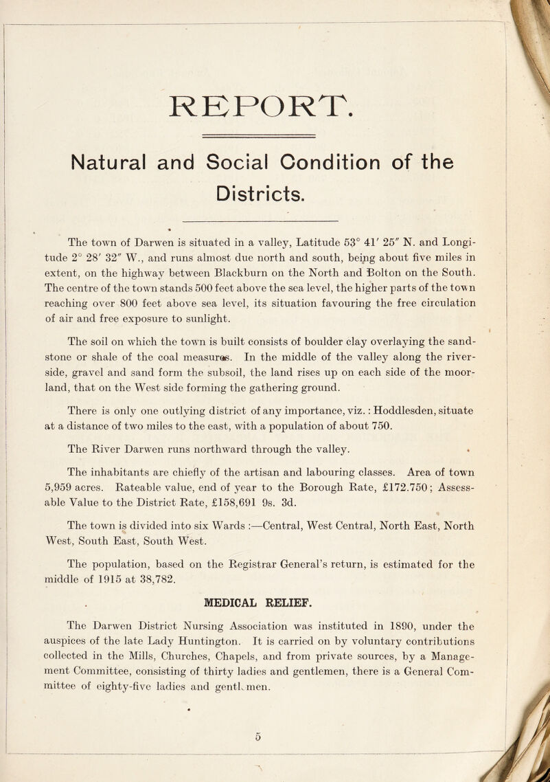 REPORT. Natural and Social Condition of the Districts. The town of Darwen is situated in a valley, Latitude 53° 41' 25 N. and Longi- tude 2° 28' 32 W.j and runs almost due north and south, being about five miles in extent, on the highway between Blackburn on the North and Bolton on the South. The centre of the town stands 500 feet above the sea level, the higher parts of the town reaching over 800 feet above sea level, its situation favouring the free circulation of air and free exposure to sunlight. The soil on which the town is built consists of boulder clay overlaying the sand- stone or shale of the coal measures. In the middle of the valley along the river- side, gravel and sand form the subsoil, the land rises up on each side of the moor- land, that on the West side forming the gathering ground. There is only one outlying district of any importance, viz.: Hoddlesden, situate at a distance of two miles to the east, with a population of about 750. The River Darwen runs northward through the valley. The inhabitants are chiefly of the artisan and labouring classes. Area of town 5,959 acres. Rateable value, end of year to the Borough Rate, £172.750; Assess- able Value to the District Rate, £158,691 9s. 3d. The town is divided into six Wards :—Central, West Central, North East, North West, South East, South West. The population, based on the Registrar General’s return, is estimated for the middle of 1915 at 38,782. MEDICAL RELIEF. The Darwen District Nursing Association was instituted in 1890, under the auspices of the late Lady Huntington. It is carried on by voluntary contributions collected in the Mills, Churches, Chapels, and from private sources, by a Manage- ment Committee, consisting of thirty ladies and gentlemen, there is a General Com- mittee of eighty-five ladies and genthmen.