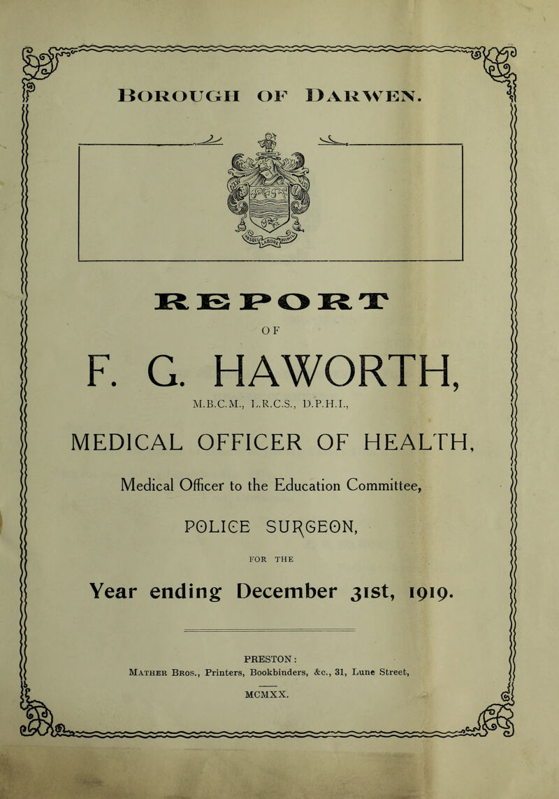 Borough of Darwen OF F. G. HAWORTH, L.R.C.S., D.P.H.I., MEDICAL OFFICER OF HEALTH, Medical Officer to the Education Committee, POLICE SURGEON, FOR THE Year ending December 31st, 1919. PRESTON: Mather Bros., Printers, Bookbinders, &c., 31, Lune Street, MCMXX.