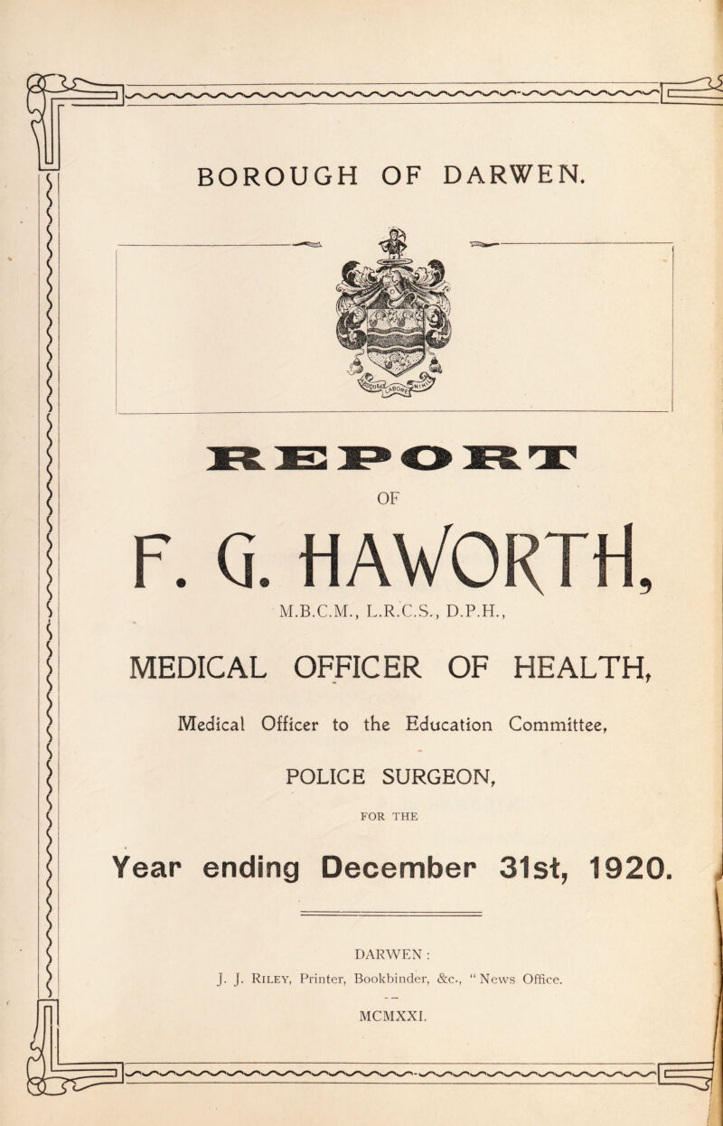 BOROUGH OF DARWEN. OF F. Ci. HAVORTtf, L.R.C.S., D.P.H., MEDICAL OFFICER OF HEALTH, Medical Officer to the Education Committee, POLICE SURGEON, FOR THE Year ending December 31st, 1920. DARWEN : j. J. Riley, Printer, Bookbinder, &c., “ News Office. MCMXXI.