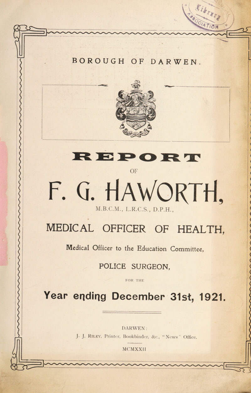 MEDICAL OFFICER OF HEALTH, Medical Officer to the Education Committee, POLICE SURGEON, FOR THE Year ending December 31st, 1921. DARWEN: J- J. Riley, Printer, Bookbinder, &c\, “News’'' Office. MCMXXII