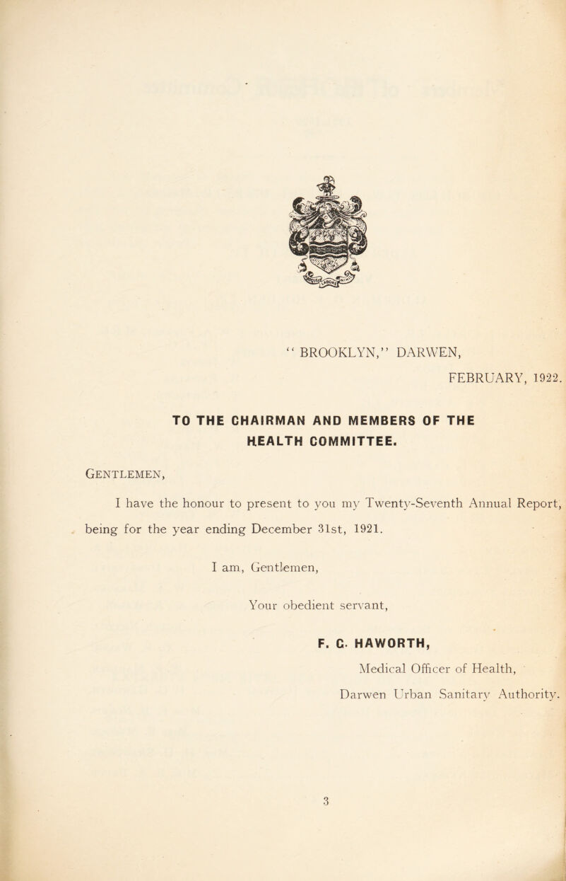 ‘( BROOKLYN, ’ ’ DARWEN, FEBRUARY, 1922. TO THE CHAIRMAN AND MEMBERS OF THE HEALTH COMMITTEE. Gentlemen, I have the honour to present to you my Twenty-Seventh Annual Report, being for the year ending December 31st, 1921. I am, Gentlemen, Your obedient servant, F. G. HAWORTH, Medical Officer of Health, Darwen Urban Sanitary Authority.