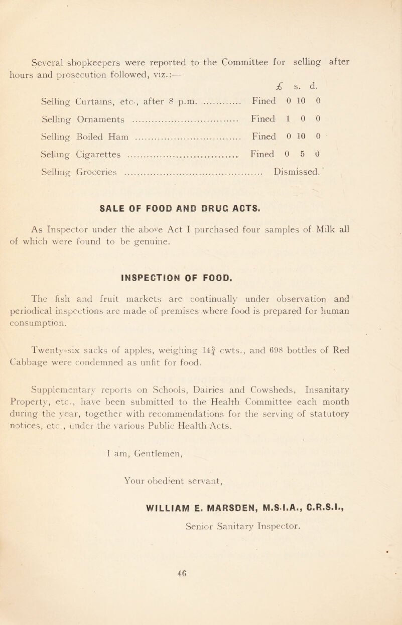 Several shopkeepers were reported to the Committee for selling after hours and prosecution followed, viz.:— £ s. d. Selling Curtains, etc-, after 8 p.m Fined 0 10 0 Selling Ornaments Fined 10 0 Selling Boiled Ham Fined 0 10 0 Selling Cigarettes Fined 0 5 0 Selling Groceries Dismissed. SALE OF FOOD AMO DRUG ACTS. As Inspector under the above Act I purchased four samples of Milk all of which were found to be genuine. INSPECTION OF FOOD, The fish and fruit markets are continually under observation and periodical inspections are made of premises where food is prepared for human consumption. Twenty-six sacks of apples, weighing 14J cwts., and 698 bottles of Red Cabbage were condemned as unfit for food. Supplementary reports on Schools, Dairies and Cowsheds, Insanitary Property, etc., have been submitted to the Health Committee each month during the year, together with recommendations for the serving of statutory notices, etc., under the various Public Health Acts. I am, Gentlemen, Your obedient servant, WILLIAM E. MARSDEN, M.S I.A., C.R.S.I., Senior Sanitary Inspector.