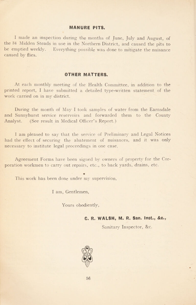 MANURE PITS. I made an inspection during the months of June, July and August, of the 34 Midden Steads in use in the Northern District, and caused the pits to be emptied weekly. Everything possible was done to mitigate the nuisance caused by flies. OTHER MATTERS. At each monthly meeting of the Health Committee, in addition to the printed report, I have submitted a detailed type-written statement of the work carried on in my district. During the month of May I took samples of water from the Earnsdale and Sunnyhurst service reservoirs and forwarded them to the County Analyst. (See result in Medical Officer’s Report.) I am pleased to say that the service of Preliminary and Legal Notices had the effect of securing the abatement of nuisances, and it was only necessary to institute legal proceedings in one case. Agreement Forms have been signed by owners of property for the Cor- poration workmen to carry out repairs, etc., to back yards, drains, etc. This work has been done under my supervision. I am, Gentlemen Yours obediently, 0. R. WALSH, M, Ft. San. Inst., &c., Sanitary Inspector, &c.