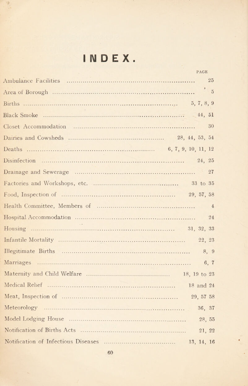 25 E X Ambulance Facilities Area of Borough Births Black Smoke Closet Accommodation Dairies and Cowsheds Deaths Disinfection Drainage and Sewerage Factories and Workshops, etc. ... Food, Inspection of Health Committee, Members of Hospital Accommodation Housing Infantile Mortality Illegitimate Births Marriages Maternity and Child Welfare Medical Relief Meat, Inspection of Meteorology Model Lodging House Notification of Births Acts Notification of Infectious Diseases 5, 7, 8, 9 44, 51 30 28, 44, 53, 54 6, 7, 9, 10, 11, 12 24, 25 27 33 to 35 29, 57, 58 4 24 31, 32, 33 22, 23 8, 9 6, 7 18, 19 to 23 18 and 24 29, 57 58 36, 37 28, 55 21, 22 13, 14, 16 #