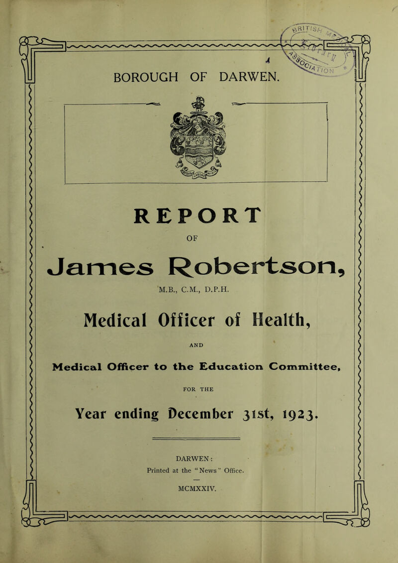 BOROUGH OF DARWEN. REPORT OF M.B., C.M., D.P.H. Medical Officer of Health, AND Medical Officer to the Education Committee FOR THE Year ending December 31st, 1923. DARWEN: Printed at the “ News ” Office. MCMXXIV.