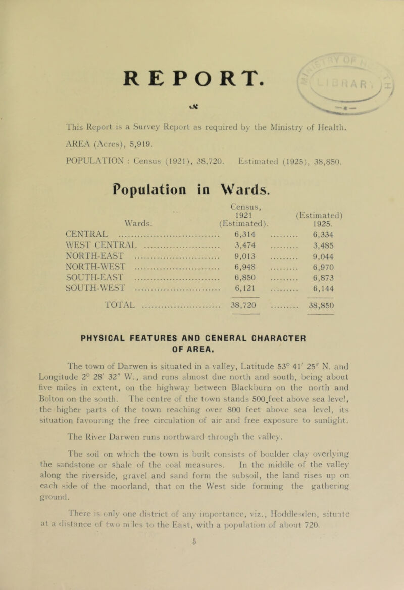 REPORT. This Report is a Survey Report as required by the Ministry of Health. AREA (Acres), 5,919. RORUL.XTIOX : Census (1921), 38,720. Estimated (1925), 38,8v5(). Population in Wards. Census, 1921 (Estimate Wards. (Estimated). 1925. CENTRAL 6,314 6.334 WEST CENTRAI 3,474 3,485 NORTH-EAST 9,013 9,044 NORTH-WEST 6,948 (3 970 .SOUTH-EAST 6,850 6 873 SOUTH-WEST 6,121 6 144 TOTAL 38,720 38,850 PHYSICAL FEATURES AND GENERAL CHARACTER OF AREA. The town of Darwen is situated in a valley. Latitude 53° 41' 25 N. and Longitude 2° 28' 32 W., and runs almost due north and south, being about live miles in e.xtent, on the highwax’ between Blackburn on the north and Bolton on the south. Ihe centre of the town stands 500.feet above sea level, the higher parts of the town reaching oxer 800 feet aboxe sea level, its situation favouring the free circulation of air and free exposure to sunlight. The Rixer Darwen runs northward through the vallex’. The soil on which the town is built ('onsists of boulder clax' overh ing the sandstone or shale of the coal measures. Tn the middle of the vallex’ along the rixerside, graxel and sand form the subsoil, the land rises uji on each side of the moorland, that on the West side forming the gathering ground. There is onlx' one district of any importance, xiz., TIoddlesden, situate at a distance of txxo m les to the East, with a populatic.ai of about 720,