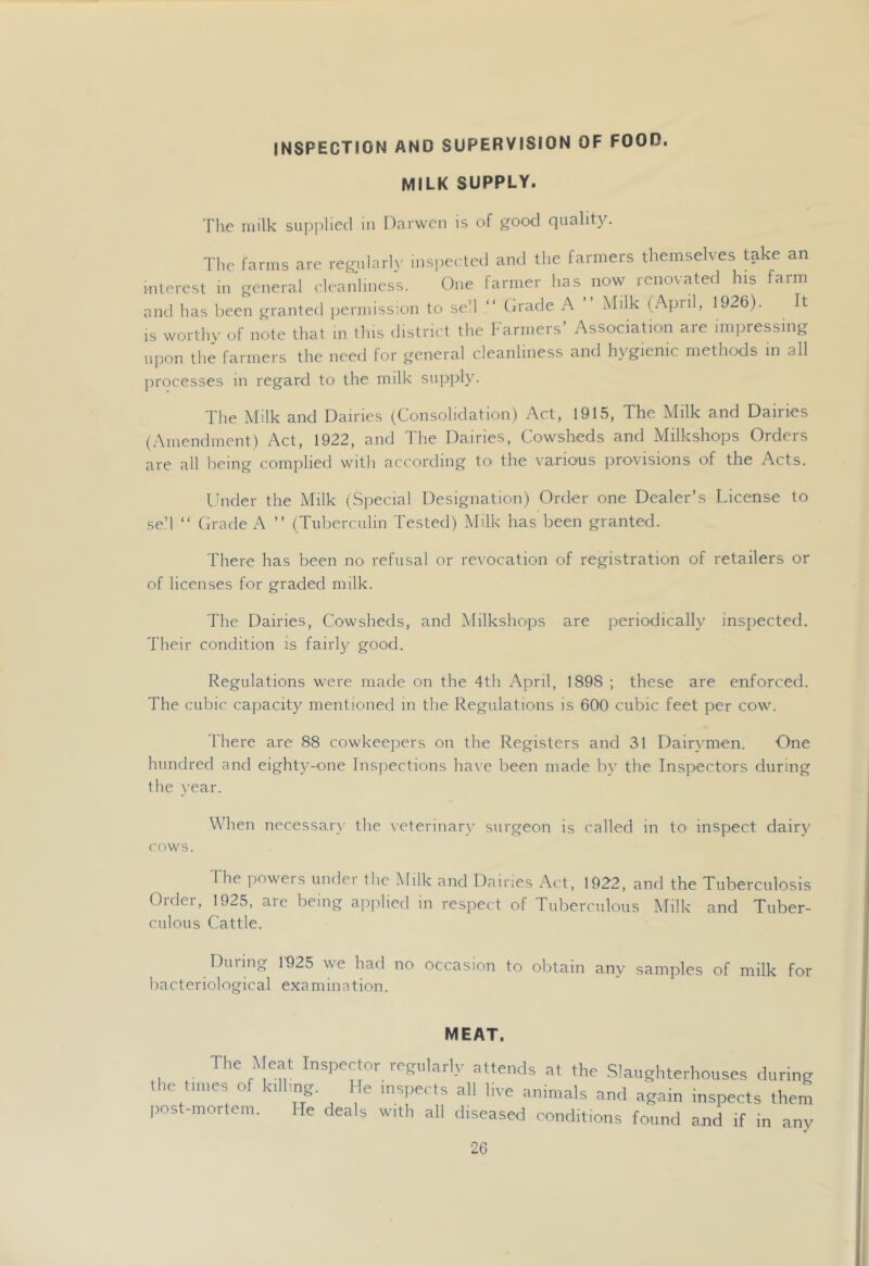 INSPECTION AND SUPERVISION OF FOOD. MILK SUPPLY. Tlio milk supplied lu Dnrwcn is of good quality. The farms are regularl\- iiisj^eeted and the farmers themselves take an interest in general cleanliness. One farmer has now renovated his farm and has been granted permission to seM “ Orade A ” Milk (April, 1926). It IS worthy of note that in this district the Farmers’ Association are impressing u]Don the farmers the need for general cleanliness and hygienic methods in all processes in regard to the milk supply. The Milk and Dairies (Consolidation) Act, 1915, The Milk and Dairies (Amendment) Act, 1922, and The Dairies, Cowsheds and Milkshops Orders are all being complied with according to the various provisions of the Acts. Under the Milk (Special Designation) Order one Dealer’s License to se’l “ Orade ” (Tuberculin Tested) Milk has been granted. There has been no refusal or revocation of registration of retailers or of licenses for graded milk. The Dairies, Cowsheds, and Milkshops are periodically inspected. Their condition is fairl}- good. Regulations were made on the 4th April, 1898 ; these are enforced. The cubic capacity mentioned in the Regulations is 600 cubic feet per cow. There are 88 cowkeepers on the Registers and 31 Dair}'men. One hundred and eighty-one Inspections ha\ e been made b\’ the Inspectors during the year. When necessar\' the \eterinary surgeon is called in to inspect dairy cows. 1 he poweis under the Milk and Dairies Act, 1922, and the Tuberculosis Order, 1925, are being applied in respect of Tuberculous Milk and Tuber- culous Cattle. During 1925 we had no occasion to obtain any samples of milk for bacteriological examination. MEAT. The Meat Inspector regnlarly attends at the Slaughterhouses during the tunes of k.ll.ng He inspects all live animals and again inspects them post-n,ortem. He deals with all diseased oondit.ons found and if in any
