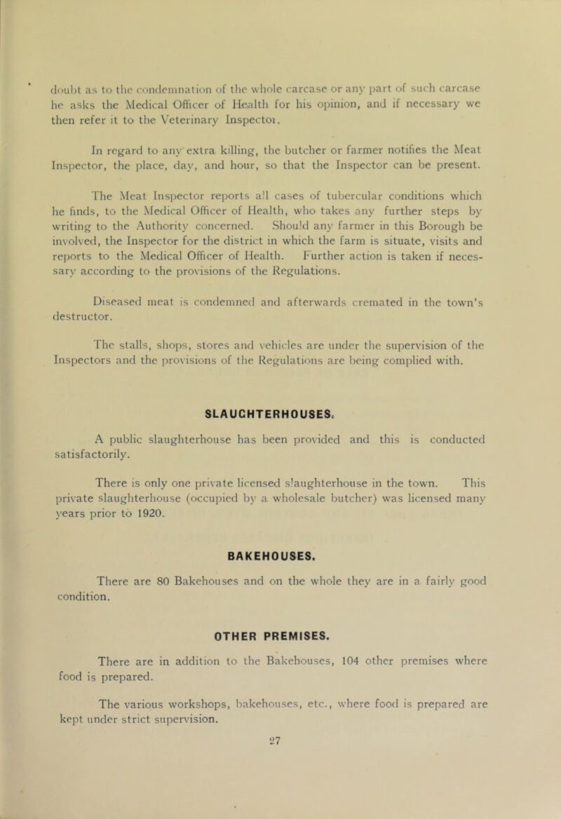 doubt as to the condeiiination of tlie wliole carcase or any part of such carcase he asks the Medical Officer of Health for his opinion, and if necessary we then refer it to the Veterinary Inspectoi. In regard to any'extra killing, the butcher or farmer notifies the Meat Inspector, the place, day, and hour, so that the Inspector can be present. The Meat Inspector reports all cases of tubercular conditions which he finds, to the Medical Officer of Health, who takes any further steps by writing to the Authority concerned. Should any farmer in this Borough be involved, the Inspector for the district in which the farm is situate, visits and reports to the Medical Officer of Health. Further action is taken if neces- sary according to the provisions of the Regulations. Diseased meat is condemned and afterwards cremated in the town’s destructor. The stalls, shops, stores and vehicles are under the supervision of the Inspectors and the provisions of the Regulations are being complied with. SLAUCHTERHOUSESc A public slaughterhouse has been provided and this is conducted satisfactorily. There is only one private licensed slaughterhouse in the town. This private slaughterhouse (occupied by a wholesale butcher) was licensed many years prior to 1920. BAKEHOUSES. There are 80 Bakehouses and on the whole they are in a fairly good condition. OTHER PREMISES. There are in addition to the Bakehouses, 104 other premises where food is prepared. The various workshops, bakehouses, etc., where food is prepared are kept under strict supervision.